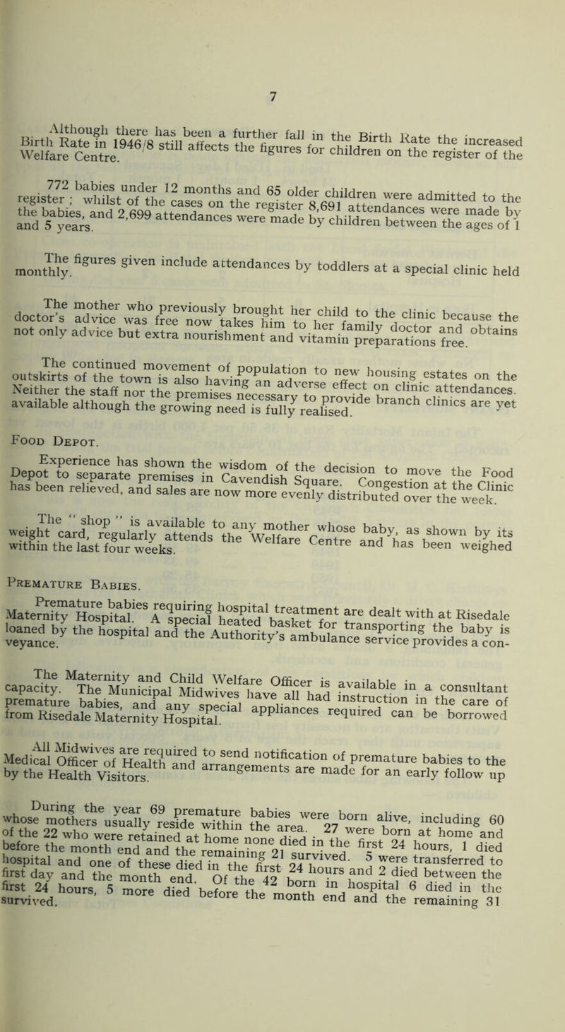 Ind -- -ade b'y chifd“e“ttweirtLe aX! The figures given include attendances monthly. by toddlers at a special clinic held docto^A clinic because the not only advice but extra nourishment'and vitemiffpre^amTions outstoro“t town?s''lTs:haW new bousing estates on the Neither the staff nor the premises necessarv to na* n attendances, available although the growing needTs funy^ea&ed. are yet Food Depot. weight card, regu/ilt^ ^tte^nds^^ as shown by its within the last four weeks. ^ Centre and has been weighed Premature Babies. MaterSTH“ahTS hSted basher?* f Kisedale I?-^ the hVal capacity. The^MunHpal^MW^ fn ^ aonsnltant premature babies, and any spS annliancef ‘^t™ntion in the care of from Risedale Maternity Hospital. PP^iances required can be borrowed Medicll Offi^irTf P^-nature babies to the by the Health Visitors. t>ements are made for an early follow up *>'°ae naothers\Sb^res?de‘^tWn the^arer^'^27’^were^b ^ including 60 Mori tL'tl'irenTand1he\ertata“ S” houmpi died &‘a1 Tn^d Ze l^oZh VnZ ^“o/^h^% b^ ^'^tlS sZli^^d.”-- ^ -e^“d\e?JreVL^nZ end We Znilin\*^7