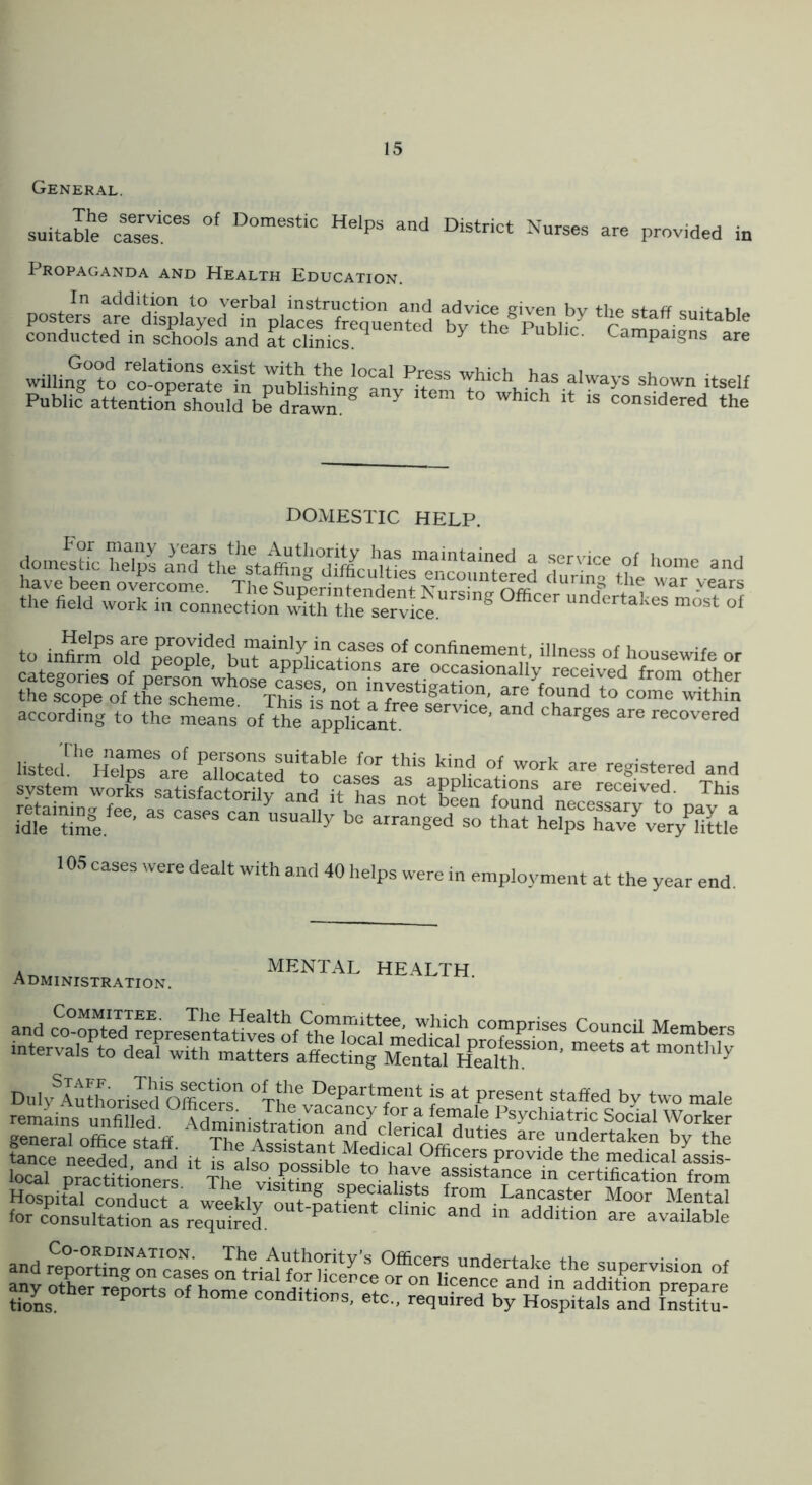 General. suitable%rs7r^ Nurses are provided in Propaganda and Health Education. In addition to verbal instruction and advice given bv the posters are displayed in places frequented hv staff suitable conducted in schois and at cliLcr ^ ^ Campaigns are DOMESTIC HELP. domestic heips a^lthe according to“ea” s of tte ap^X^nT listed'^allocaLftfcas'' ‘'‘r registered and system works satisfactorily and it h^s applications are received. This i£'zi'- “ ™ si.;sr.7.s,isr.,: 10.S cases were dealt with and 40 helps were in employment at the year end. Administration. MENTaAL HEALTH. s:HsS°h:5^^ fr i“S3S „ £B;SS