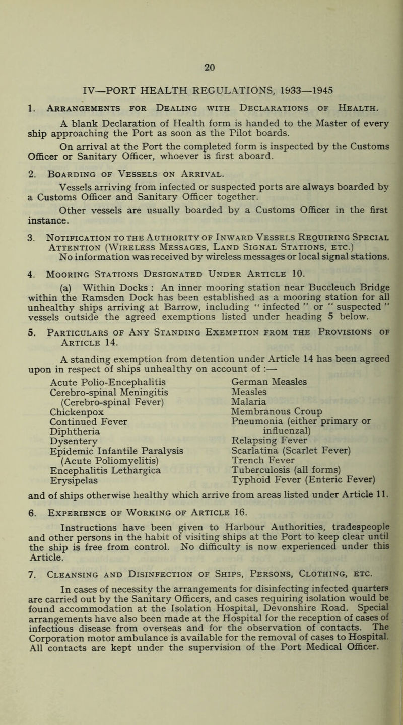 IV—PORT HEALTH REGULATIONS, 1933—1945 1. Arrangements for Dealing with Declarations of Health. A blank Declaration of Health form is handed to the Master of every ship approaching the Port as soon as the Pilot boards. On arrival at the Port the completed form is inspected by the Customs OflScer or Sanitary Officer, whoever is first aboard. 2. Boarding of Vessels on Arrival. Vessels arriving from infected or suspected ports are always boarded by a Customs Officer and Sanitary Officer together. Other vessels are usually boarded by a Customs Officer in the first instance. 3. Notification to the Authority of Inward Vessels Requiring Special Attention (Wireless Messages, Land Signal Stations, etc.) No information was received by wireless messages or local signal stations. 4. Mooring Stations Designated Under Article 10. (a) Within Docks ; An inner mooring station near Buccleuch Bridge within the Ramsden Dock has been established as a mooring station for all unhealthy ships arriving at Barrow, including  infected ” or “ suspected ” vessels outside the agreed exemptions listed under heading 5 below. 5. Particulars of Any Standing Exemption from the Provisions of Article 14. A standing exemption from dete upon in respect of ships unhealthy on Acute Polio-Encephalitis Cerebro-spinal Meningitis (Cerebro-spinal Fever) Chickenpox Continued Fever Diphtheria Dysentery Epidemic Infantile Paralysis (Acute Poliomyelitis) Encephalitis Lethargica Erysipelas and of ships otherwise healthy which ai ntion under Article 14 has been agreed account of :— German Measles Measles Malaria Membranous Croup Pneumonia (either primary or influenzal) Relapsing Fever Scarlatina (Scarlet Fever) Trench Fever Tuberculosis (all forms) Typhoid Fever (Enteric Fever) :rive from areas listed under Article 11. 6. Experience of Working of Article 16. Instructions have been given to Harbour Authorities, tradespeople and other persons in the habit of visiting ships at the Port to keep clear until the ship is free from control. No difficulty is now experienced under this Article. 7. Cleansing and Disinfection of Ships, Persons, Clothing, etc. In cases of necessity the arrangements for disinfecting infected quarters are carried out by the Sanitary Officers, and cases requiring isolation would be found accommodation at the Isolation Hospital, Devonshire Road. Special arrangements have also been made at the Hospital for the reception of cases of infectious disease from overseas and for the observation of contacts. The Corporation motor ambulance is available for the removal of cases to Hospital. All contacts are kept under the supervision of the Port Medical Officer.