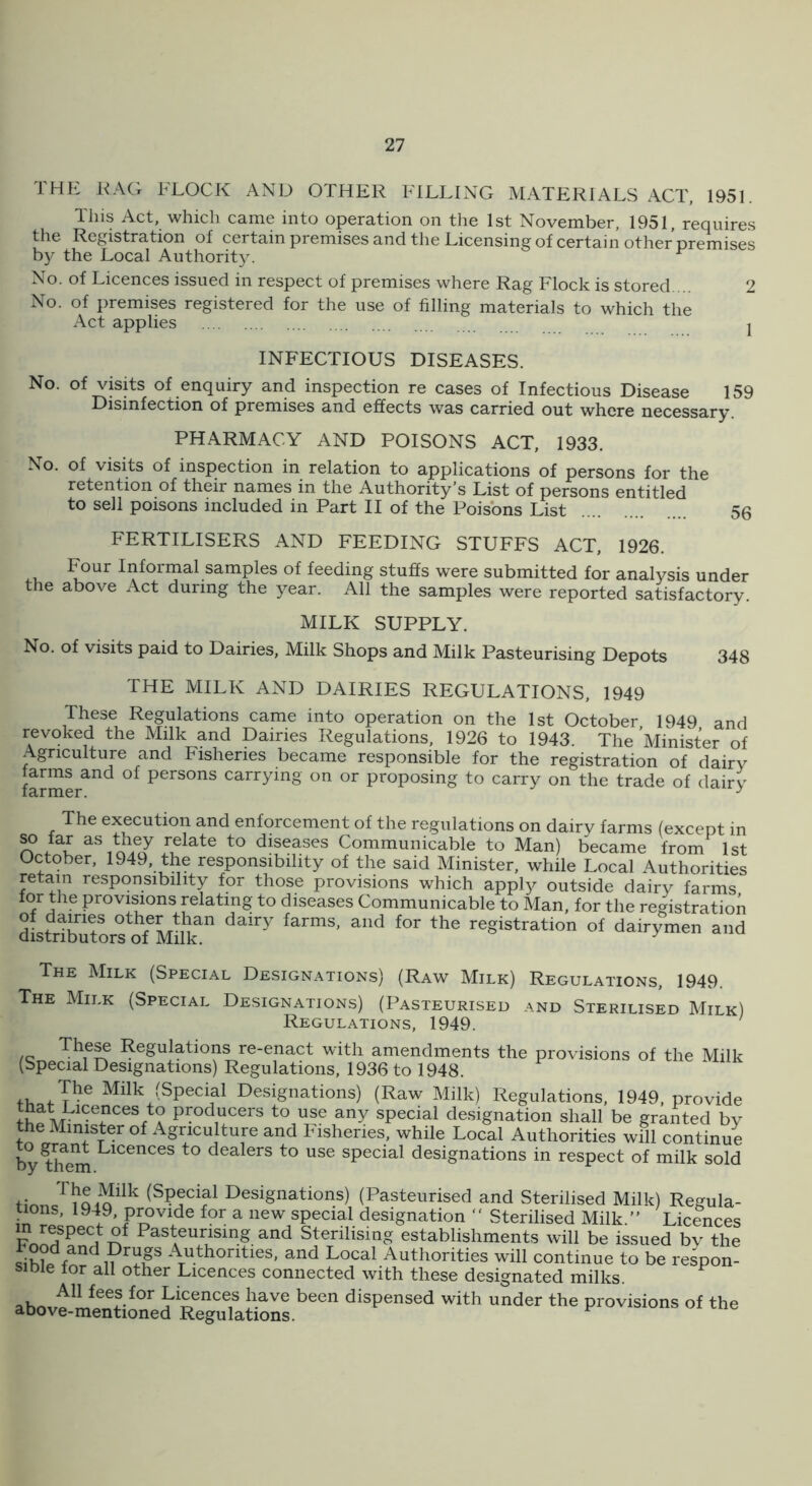 THE HAG FLOCK AND OTHER FILLING MATERIALS ACT, 1951. This Act, which came into operation on the 1st November, 1951, requires the Registration of certain premises and the Licensing of certain other premises by the Local Authority. ^ No. of Licences issued in respect of premises where Rag Flock is stored ... 2 No. of premises registered for the use of filling materials to which the Act applies j INFECTIOUS DISEASES. No. of visits of enquiry and inspection re cases of Infectious Disease 159 Disinfection of premises and effects was carried out where necessary. PHARMACY AND POISONS ACT, 1933. No. of visits of inspection in relation to applications of persons for the retention of their names in the Authority’s List of persons entitled to sell poisons included in Part II of the Poisons List 56 FERTILISERS AND FEEDING STUFFS ACT, 1926. .u Informal samples of feeding stuffs were submitted for analysis under the above Act during the year. All the samples were reported satisfactory. MILK SUPPLY. No. of visits paid to Dairies, Milk Shops and Milk Pasteurising Depots 348 THE MILK AND DAIRIES REGULATIONS, 1949 These Regulations came into operation on the 1st October 1949 and revoked the Milk and Dairies Regulations, 1926 to 1943. The Minister of Agriculture and Fisheries became responsible for the registration of dairy farms and of persons carrying on or proposing to carry on the trade of dairy The execution and enforcement of the regulations on dairy farms (except in ^ far a-s they relate to diseases Communicable to Man) became from 1st October, 1949, the responsibility of the said Minister, while Local Authorities retain responsibility for those provisions which apply outside dairy farms for the provisions relating to diseases Communicable to Man, for the registration dLtribtors*rfm^^^ registration of dairymen and The Milk (Special Designations) (Raw Milk) Regulations, 1949. The Milk (Special Designations) (Pasteurised and Sterilised Milk) Regulations, 1949. /c Regulations re-enact with amendments the provisions of the Milk (Special Designations) Regulations, 1936 to 1948. The Milk (Special De.signations) (Raw Milk) Regulations, 1949, provide fLoAu producers to use any special designation shall be granted by tn Fisheries, while Local Authorities will continue by^^m dealers to use special designations in respect of milk sold (Special Designations) (Pasteurised and Sterilised Milk) Regula- tions, 1949, provide for a new special designation “ Sterilised Milk.” Licences Pasteurising and Sterilising establishments will be issued by the Authorities, and Local Authorities will continue to be respon- siDie lor all other Licences connected with these designated milks. abovtmttioneddispensed with under the provisions of the