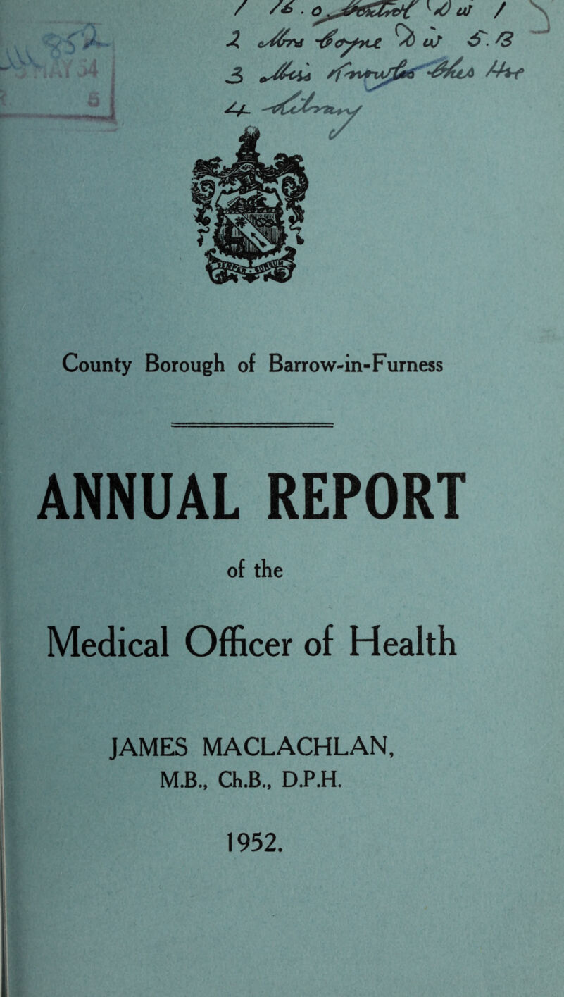 i  I ■^*iww4 X ey^in^ t^c^^?c€ ^ a/ ^^ County Borough of Barrow-in-Furness ANNUAL REPORT of the Medical Officer of Health JAMES MACLACHLAN, M.B., Ch.B., D.P.H. 1952.