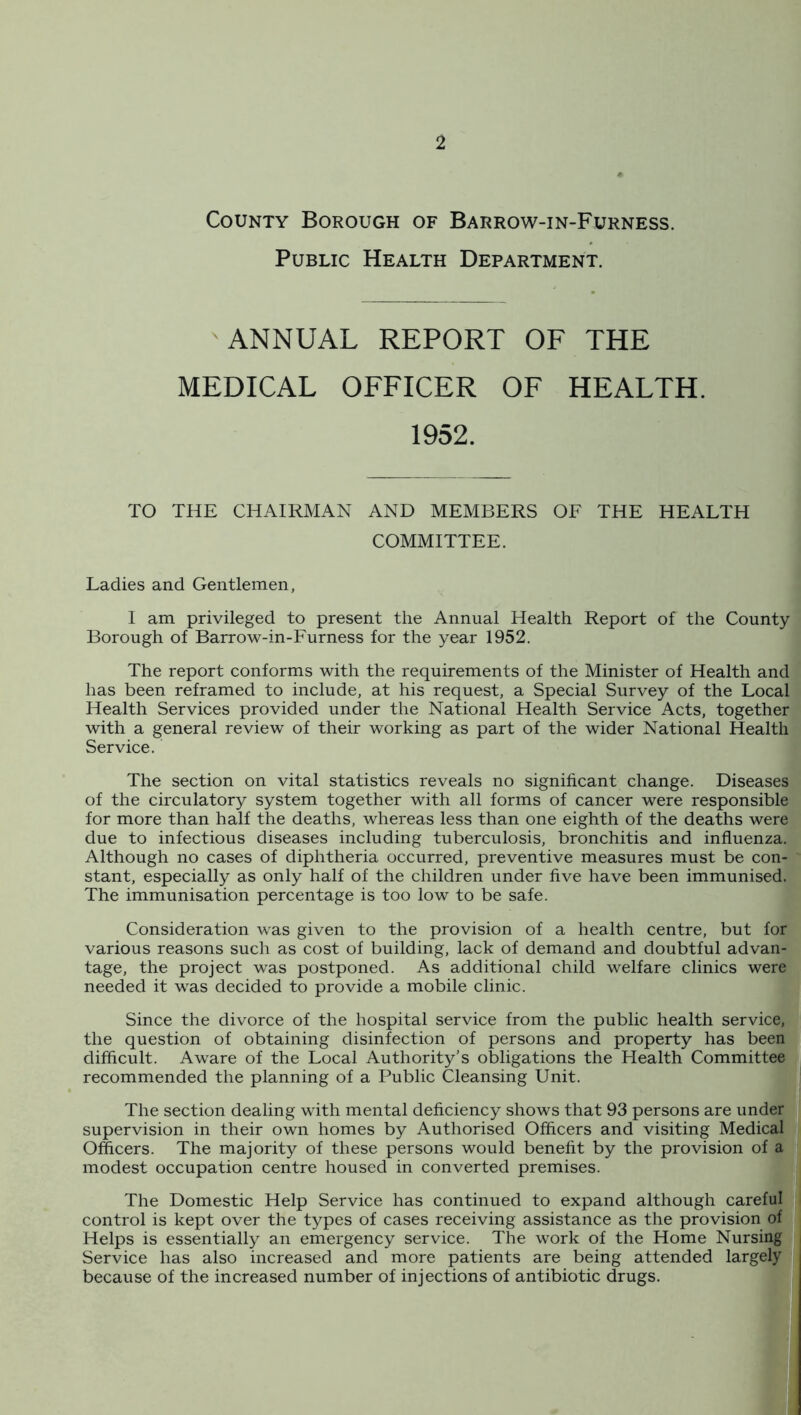 County Borough of Barrow-in-Furness. Public Health Department. ^ANNUAL REPORT OF THE MEDICAL OFFICER OF HEALTH. 1952. TO THE CHAIRMAN AND MEMBERS OF THE HEALTH COMMITTEE. Ladies and Gentlemen, I am privileged to present the Annual Health Report of the County Borough of Barrow-in-Furness for the year 1952. The report conforms with the requirements of the Minister of Health and has been reframed to include, at his request, a Special Survey of the Local Health Services provided under the National Health Service Acts, together with a general review of their working as part of the wider National Health Service. The section on vital statistics reveals no significant change. Diseases of the circulatory system together with all forms of cancer were responsible for more than half the deaths, whereas less than one eighth of the deaths were due to infectious diseases including tuberculosis, bronchitis and influenza. Although no cases of diphtheria occurred, preventive measures must be con- stant, especially as only half of the children under five have been immunised. The immunisation percentage is too low to be safe. Consideration was given to the provision of a health centre, but for various reasons such as cost of building, lack of demand and doubtful advan- tage, the project was postponed. As additional child welfare clinics were needed it was decided to provide a mobile clinic. Since the divorce of the hospital service from the public health service, the question of obtaining disinfection of persons and property has been difficult. Aware of the Local Authority’s obligations the Health Committee recommended the planning of a Public Cleansing Unit. The section dealing with mental deficiency shows that 93 persons are under supervision in their own homes by Authorised Officers and visiting Medical Officers. The majority of these persons would benefit by the provision of a modest occupation centre housed in converted premises. The Domestic Help Service has continued to expand although careful control is kept over the types of cases receiving assistance as the provision of Helps is essentially an emergency service. The work of the Home Nursing Service has also increased and more patients are being attended largely because of the increased number of injections of antibiotic drugs.