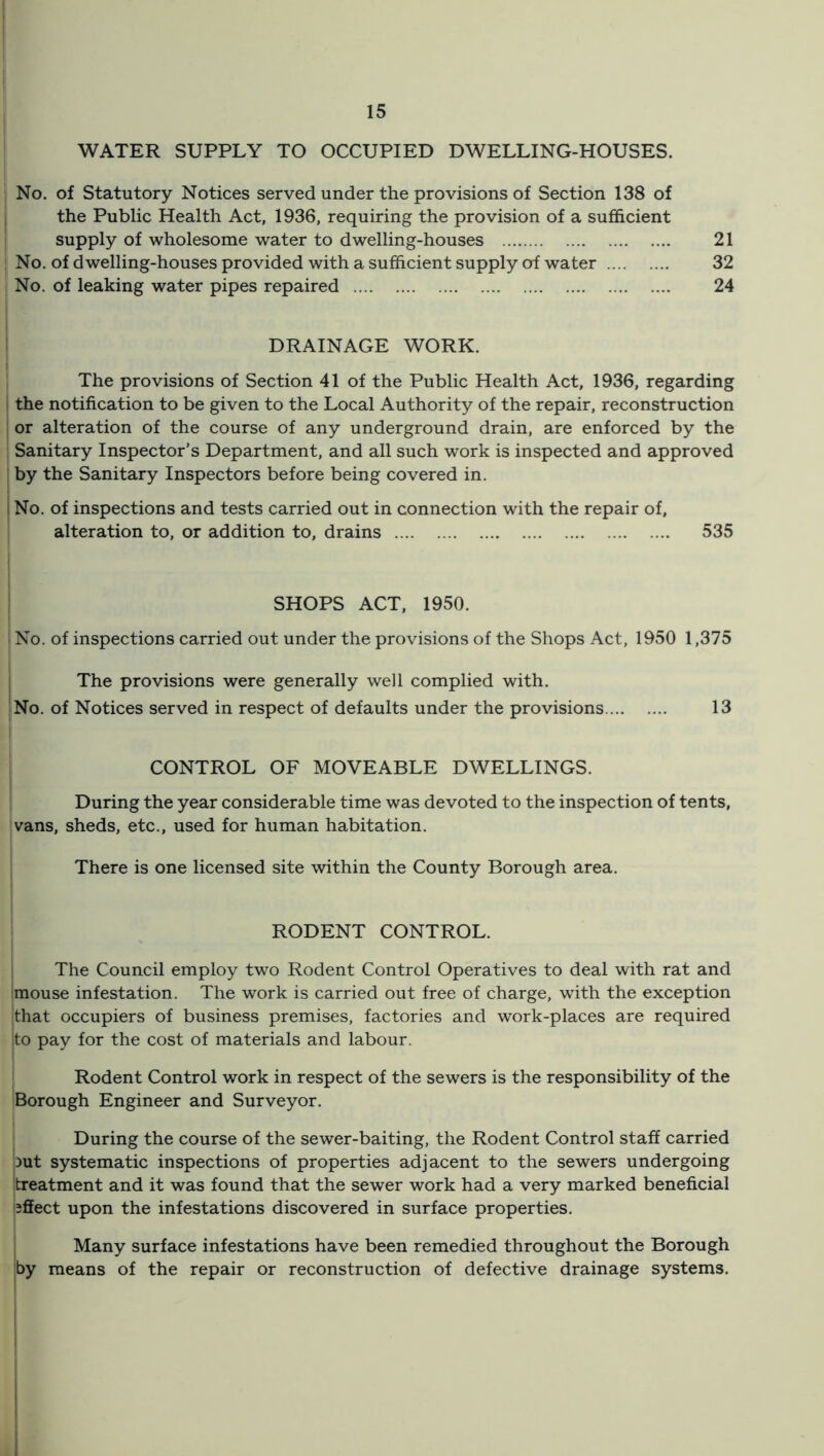 WATER SUPPLY TO OCCUPIED DWELLING-HOUSES. , No. of Statutory Notices served under the provisions of Section 138 of the Public Health Act, 1936, requiring the provision of a sufficient supply of wholesome water to dwelling-houses 21 No. of dwelling-houses provided with a sufficient supply of water 32 No. of leaking water pipes repaired 24 ! ‘ DRAINAGE WORK. i The provisions of Section 41 of the Public Health Act, 1936, regarding the notification to be given to the Local Authority of the repair, reconstruction or alteration of the course of any underground drain, are enforced by the Sanitary Inspector’s Department, and all such work is inspected and approved by the Sanitary Inspectors before being covered in. No. of inspections and tests carried out in connection with the repair of, alteration to, or addition to, drains 535 : SHOPS ACT, 1950. 1 No. of inspections carried out under the provisions of the Shops Act, 1950 1,375 I The provisions were generally well complied with. I No. of Notices served in respect of defaults under the provisions 13 CONTROL OF MOVEABLE DWELLINGS. During the year considerable time was devoted to the inspection of tents, vans, sheds, etc., used for human habitation. There is one licensed site within the County Borough area. RODENT CONTROL. The Council employ two Rodent Control Operatives to deal with rat and mouse infestation. The work is carried out free of charge, with the exception that occupiers of business premises, factories and work-places are required to pay for the cost of materials and labour. Rodent Control work in respect of the sewers is the responsibility of the Borough Engineer and Surveyor. During the course of the sewer-baiting, the Rodent Control staff carried out systematic inspections of properties adjacent to the sewers undergoing treatment and it was found that the sewer work had a very marked beneficial effect upon the infestations discovered in surface properties. Many surface infestations have been remedied throughout the Borough by means of the repair or reconstruction of defective drainage systems. I I