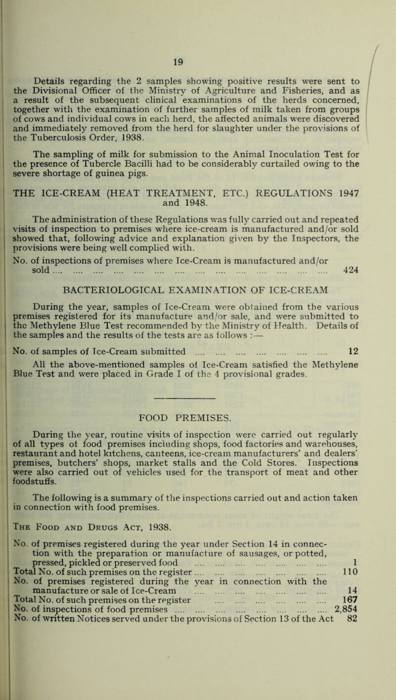 Details regarding the 2 samples showing positive results were sent to I the Divisional Officer of the Ministry of Agriculture and Fisheries, and as a result of the subsequent clinical examinations of the herds concerned, together with the examination of further samples of milk taken from groups I of cows and individual cows in each herd, the affected animals were discovered [ and immediately removed from the herd for slaughter under the provisions of ; the Tuberculosis Order, 1938. The sampling of milk for submission to the Animal Inoculation Test for the presence of Tubercle Bacilli had to be considerably curtailed owing to the severe shortage of guinea pigs. THE ICE-CREAM (HEAT TREATMENT, ETC.) REGULATIONS 1947 and 1948. The administration of these Regulations was fully carried out and repeated , visits of inspection to premises where ice-cream is manufactured and/or sold showed that, following advice and explanation given by the Inspectors, the provisions were being well complied with. I No. of inspections of premises where Ice-Cream is manufactured and/or sold 424 BACTERIOLOGICAL EXAMINATION OF ICE-CREAM During the year, samples of Ice-Cream were obtained from the various I premises registered for its manufacture and/or sale, and were submitted to j the Methylene Blue Test recommended by the Ministry of Health. Details of I the samples and the results of the tests are as follows :— i No. of samples of Ice-Cream submitted 12 . All the above-mentioned samples of Ice-Cream satisfied the Methylene ; Blue Test and were placed in Grade I of the 4 provisional grades. I FOOD PREMISES. I During the year, routine visits of inspection were carried out regularly j of all types of food premises including shops, food factories and warehouses, restaurant and hotel kitchens, canteens, ice-cream manufacturers’ and dealers’ ! premises, butchers’ shops, market stalls and the Cold Stores. Inspections were also carried out of vehicles used for the transport of meat and other foodstuffs. The following is a summary of the inspections carried out and action taken in connection with food premises. The Food and Drugs Act, 1938. I No. of premises registered during the year under Section 14 in connec- ’ tion with the preparation or manufacture of sausages, or potted, pressed, pickled or preserved food I Total No. of such premises on the register j No. of premises registered during the year in connection with the I manufacture or sale of Ice-Cream ; Total No. of such premises on the register No. of inspections of food premises No. of written Notices served under the provisions of Section 13 of the Act 1 110 14 167 2,854 82 1 1