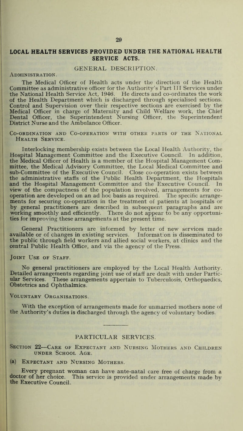 LOCAL HEALTH SERVICES PROVIDED UNDER THE NATIONAL HEALTH SERVICE ACTS. GENERAL DESCRIPTION. Administration. The Medical Officer of Health acts under the direction of the Health Committee as administrative officer for the Authority’s Part 111 Services under the National Health Service Act, 1946. He directs and co-ordinates the work of the Health Department which is discharged through specialised sections. Control and Supervision over their respective sections are exercised by the Medical Officer in charge of Maternity and Child Welfare work, the Chief Dental Officer, the Superintendent Nursing Officer, the Superintendent District Nurse and the Ambulance Officer. Co-ordination and Co-operation with other parts of the National Health Service. Interlocking membership exists between the Local Health Authority, the Hospital Management Committee and the Executive Council. In addition, the Medical Officer of Health is a member of the Hospital Management Com- mittee, the Medical Advisory Committee, the Local Medical Committee and sub-Committee of the Executive Council. Close co-operation exists between the administrative staffs of the Public Health Department, the Hospitals and the Hospital Management Committee and the Executive Council. In view of the compactness of the population involved, arrangements for co- operation are developed on an ad hoc basis as required. The specific arrange- ments for securing co-operation in the treatment of patients at hospitals or by general practitioners are described in subsequent paragraphs and arc working smoothly and efficiently. There do not appear to be any opportuni- ties for improving these arrangements at the present time. General Practitioners are informed by letter of new services made available or of changes in existing services. Information is disseminated to the public through field workers and allied social workers, at clinics and the central Public Health Office, and via the agency of the Press. Joint Use of Staff. No general practitioners are employed by the Local Health Authority. Detailed arrangements regarding joint use of staff are dealt with under Partic- ular Services. These arrangements appertain to Tuberculosis, Orthopaedics, Obstetrics and Ophthalmics. Voluntary Organisations. With the exception of arrangements made for unmarried mothers none of the Authority’s duties is discharged through the agency of voluntary bodies. PARTICULAR SERVICES. Section 22—Care of Expectant and Nursing Mothers and Children UNDER School Age. (a) Expectant and Nursing Mothers. Every pregnant woman can have ante-natal care free of charge from a doctor of her choice. This service is provided under arrangements made by the Executive Council.