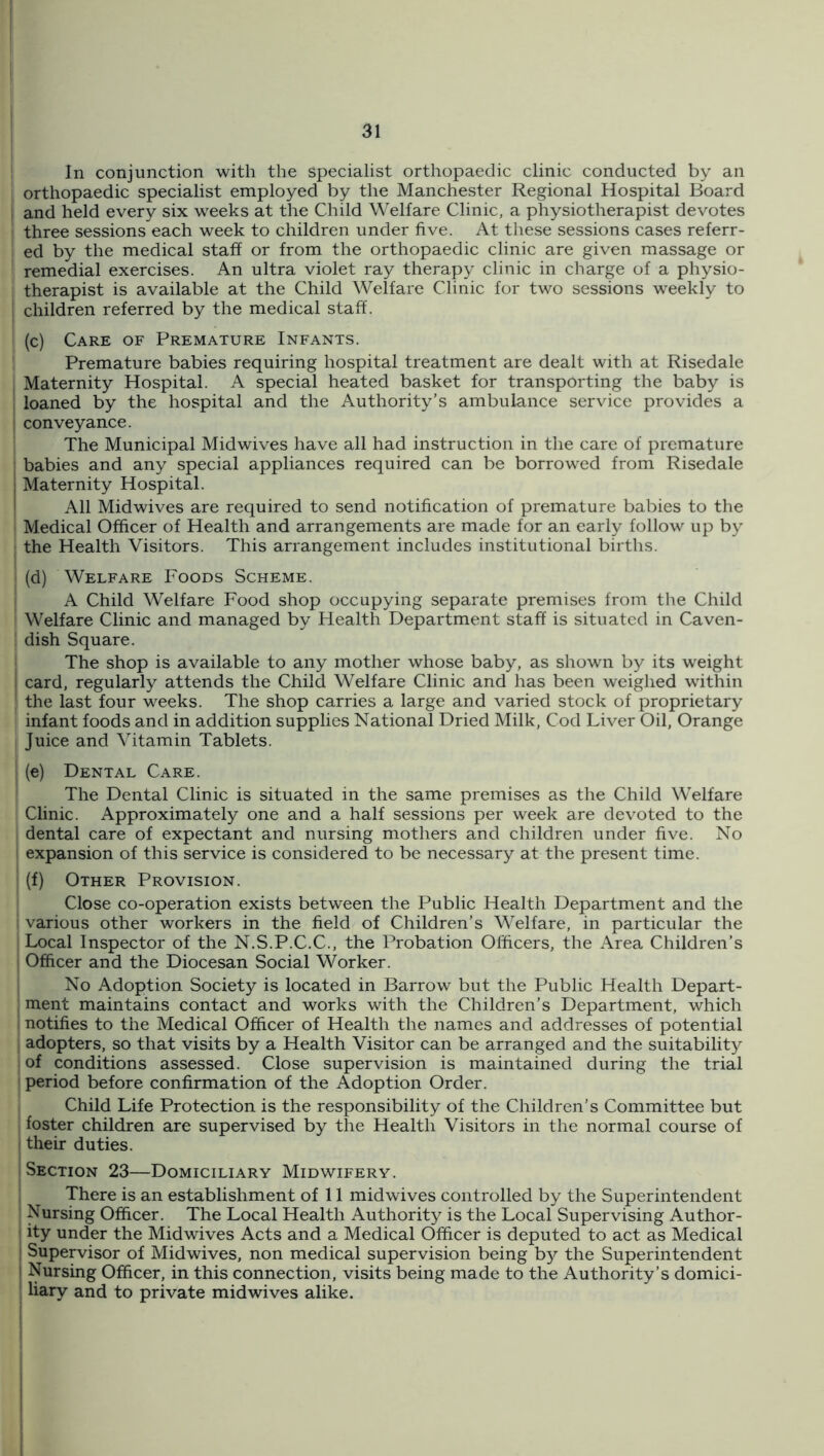 In conjunction with the specialist orthopaedic clinic conducted by an orthopaedic specialist employed by the Manchester Regional Hospital Board 1 and held every six weeks at the Child Welfare Clinic, a physiotherapist devotes ' three sessions each week to children under five. At these sessions cases referr- ed by the medical staff or from the orthopaedic clinic are given massage or remedial exercises. An ultra violet ray therapy clinic in charge of a physio- therapist is available at the Child Welfare Clinic for two sessions w^eekly to i children referred by the medical staff. (c) Care of Premature Infants. Premature babies requiring hospital treatment are dealt with at Risedale Maternity Hospital. A special heated basket for transporting the baby is ' loaned by the hospital and the Authority’s ambulance service provides a I conveyance. The Municipal Midwives have all had instruction in the care of premature babies and any special appliances required can be borrowed from Risedale I Maternity Hospital. i All Midwives are required to send notification of premature babies to the Medical Officer of Health and arrangements are made for an early follow up by the Health Visitors. This arrangement includes institutional births. i (d) Welfare Foods Scheme. A Child Welfare Food shop occupying separate premises from the Child Welfare Clinic and managed by Health Department staff is situated in Caven- : dish Square. i The shop is available to any mother whose baby, as shown by its weight t card, regularly attends the Child Welfare Clinic and has been weighed wdthin [ the last four weeks. The shop carries a large and varied stock of proprietary I infant foods and in addition supplies National Dried Milk, Cod Liver Oil, Orange I Juice and Vitamin Tablets. I (e) Dental Care. The Dental Clinic is situated in the same premises as the Child Welfare Clinic. Approximately one and a half sessions per week are devoted to the dental care of expectant and nursing mothers and children under five. No expansion of this service is considered to be necessary at the present time. j (f) Other Provision. Close co-operation exists between the Public Health Department and the i various other workers in the field of Children's Welfare, in particular the I Local Inspector of the N.S.P.C.C., the Probation Officers, the Area Children’s Officer and the Diocesan Social Worker. No Adoption Society is located in Barrow but the Public Health Depart- ment maintains contact and works with the Children’s Department, which notifies to the Medical Officer of Health the names and addresses of potential adopters, so that visits by a Health Visitor can be arranged and the suitability of conditions assessed. Close supervision is maintained during the trial period before confirmation of the Adoption Order. Child Life Protection is the responsibility of the Children’s Committee but foster children are supervised by the Health Visitors in the normal course of their duties. Section 23—Domiciliary Midwifery. There is an establishment of 11 mid wives controlled by the Superintendent Nursing Officer. The Local Health Authority is the Local Supervising Author- ; ity under the Midwives Acts and a Medical Officer is deputed to act as Medical I Supervisor of Midwives, non medical supervision being b}^ the Superintendent i Nursing Officer, in this connection, visits being made to the Authority’s domici- liary and to private midwives alike. I I