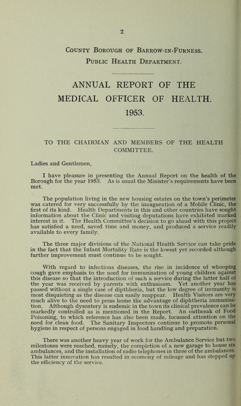 County Borough of Barrow-in-Furness. Public Health Department. ANNUAL REPORT OF THE MEDICAL OFFICER OF HEALTH. 1953. TO THE CHAIRMAN AND MEMBERS COMMITTEE. OF THE HEALTH Ladies and Gentlemen, I have pleasure in presenting the Annual Report on the health of the Borough for the year 1953. As is usual the Minister’s requirements have been met. The population living in the new housing estates on the town’s perimeter was catered for very successfully by the inauguration of a Mobile Clinic, the first of its kind. Health Departments in this and other countries have sought information about the Clinic and visiting deputations have exhibited marked interest in it. The Health Committee’s decision to go ahead with this project has satisfied a need, saved time and money, and produced a service readily available to every family. The three major divisions of the National Health Service can take pride in the fact that the Infant Mortality Rate is the lowest yet recorded although further improvement must continue to be sought. With regard to infectious diseases, the rise in incidence of whooping cough gave emphasis to the need for immunisation of young children against this disease so that the introduction of such a service during the latter half of the year was received by parents with enthusiasm. Yet another year has passed without a single case of dipthheria, but the low degree of immunity is most disquieting as the disease can easily reappear. Health Visitors are very much alive to the need to press home the advantage of diphtheria immunisa- tion. Although dysentery is endemic in the town its clinical prevalence can be markedly controlled as is mentioned in the Report. An outbieak of Food Poisoning, to which reference has also been made, focussed attention on the need for clean food. The Sanitary Inspectors continue to promote personal hygiene in respect of persons engaged in food handling and preparation. There was another heavy year of work for the Ambulance Service but two milestones were reached, namely, the completion of a new garage to house six ambulances, and the installation of radio telephones in three of the ambulances. This latter innovation has resulted in ecomony of mileage and has stepped up the efficiency of the service.