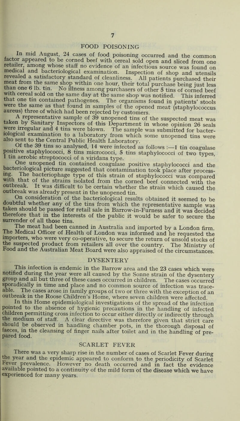 FOOD POISONING In mid August, 24 cases of food poisoning occurred and the common factor appeared to be corned beef with cereal sold open and sliced from one retailer, among whose staff no evidence of an infectious source was found on medical and bacteriological examination. Inspection of shop and utensils revealed a satisfactory standard of cleanliness. All patients purchased their meat from the same shop within one hour, their total purchase being just less than one 6 lb. tin. No illness among purchasers of other 5 tins of corned beef with cereal sold on the same day at the same shop was notified. This inferred that one tin contained pathogenes. The organisms found in patients’ stools were the same as that found in samples of the opened meat (staphylococcus aureus) three of which had been rejected by customers. ^representative sample of 39 unopened tins of the suspected meat was taken by Sanitary Inspectors of this Department in whose opinion 26 seals were irregular and 4 tins were blown. The sample was submitted for bacter- iological examination to a laboratory from which some unopened tins were also sent to the Central Public Health Laboratory. Of the 39 tins so analysed, 14 were infected as follows :—1 tin coagulase positive staphylococci, 8 tins micrococci, 5 tins staphylococci of two types 1 tin aerobic streptococci of a viridans type. One unopened tin contained coagulase positive staphylococci and the bactermlogical picture suggested that contamination took place after process- bacteriophage type of this strain of staphylococci was compared with that of the strains isolated from the corned beef connected with the outbreak. It was difficult to be certain whether the strain which caused the outbreak was already present in the unopened tin. On consideration of the bacteriological results obtained it seemed to be doubtful whether any of the tins from which the representative sample was taken should be passed for retail sale in Barrow-in-Furness and it was decided therefore that in the interests of the public it would be safer to secure the surrender of all those tins. The meat had been canned in Australia and imported by a London firm. The Medical Officer of Health of London was informed and he requested the importers, who were very co-operative, to secure the return of unsold stocks of the suspected product from retailers all over the country. The Ministry of Food and the Australian Meat Board were also appraised of the circumstances. DYSENTERY This infection is endemic in the Barrow area and the 23 cases which were notified during the year were all caused by the Sonne strain of the dysentery group and all but three of these cases occurred in children. The cases occurred sporadically in time and place and no common source of infection was trace- able. The cases arose in family groups of two or three with the exception of an outbreak in the Roose Children’s Home, where seven children were affected. In this Home epidemiological investigations of the spread of the infection pointed to the absence of hygienic precautions in the handling of infected children permitting cross infection to occur either directly or indirectly through the medium of staff. A clear directive was therefore given that strict care should be observed in handling chamber pots, in the thorough disposal of faeces, in the cleansing of finger nails after toilet and in the handling of pre- pared food. SCARLET FEVER There was a very sharp rise in the number of cases of Scarlet Fever during me year and the epidemic appeared to conform to the periodicity of Scarlet Fever prevalence. However no death occurred and in fact the evidence ; available pointed to a continuity of the mild form of the disease which we have I experienced for many years. I