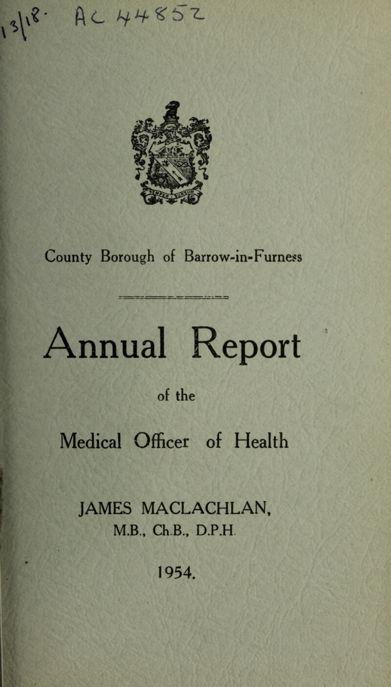 County Borough of Barrow-in-Furness Annual Report of the Medical Officer of Health JAMES MACLACHLAN, M.B., Ch.B., D.P.H, 1954.