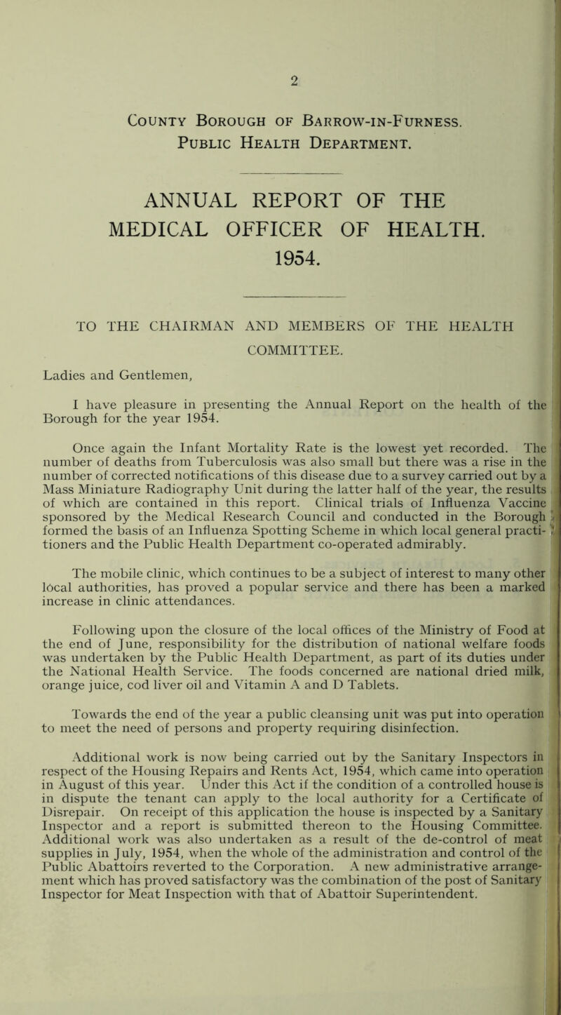 County Borough of Barrow-in-Furness. Public Health Department. ANNUAL REPORT OF THE MEDICAL OFFICER OF HEALTH. 1954. TO THE CHAIRMAN AND MEMBERS OE THE HEALTPI COMMITTEE. Ladies and Gentlemen, I have pleasure in presenting the Annual Report on the health of the Borough for the year 1954. Once again the Infant Mortality Rate is the lowest yet recorded. The number of deaths from Tuberculosis was also small but there was a rise in the number of corrected notifications of this disease due to a survey carried out by a Mass Miniature Radiography Unit during the latter half of the year, the results of which are contained in this report. Clinical trials of Influenza Vaccine sponsored by the Medical Research Council and conducted in the Borough x formed the basis of an Influenza Spotting Scheme in which local general practi- tioners and the Public Health Department co-operated admirably. The mobile clinic, which continues to be a subject of interest to many other local authorities, has proved a popular service and there has been a marked increase in clinic attendances. Following upon the closure of the local offices of the Ministry of Food at the end of June, responsibility for the distribution of national welfare foods was undertaken by the Public Health Department, as part of its duties under the National Health Service. The foods concerned are national dried milk, orange juice, cod liver oil and Vitamin A and D Tablets. Towards the end of the year a public cleansing unit was put into operation to meet the need of persons and property requiring disinfection. Additional work is now being carried out by the Sanitary Inspectors in respect of the Housing Repairs and Rents Act, 1954, which came into operation in August of this year. Under this Act if the condition of a controlled house is in dispute the tenant can apply to the local authority for a Certificate of Disrepair. On receipt of this application the house is inspected by a Sanitary Inspector and a report is submitted thereon to the Housing Committee. Additional work was also undertaken as a result of the de-control of meat supplies in July, 1954, when the whole of the administration and control of the Public Abattoirs reverted to the Corporation. A new administrative arrange- ment which has proved satisfactory was the combination of the post of Sanitary Inspector for Meat Inspection with that of Abattoir Superintendent.