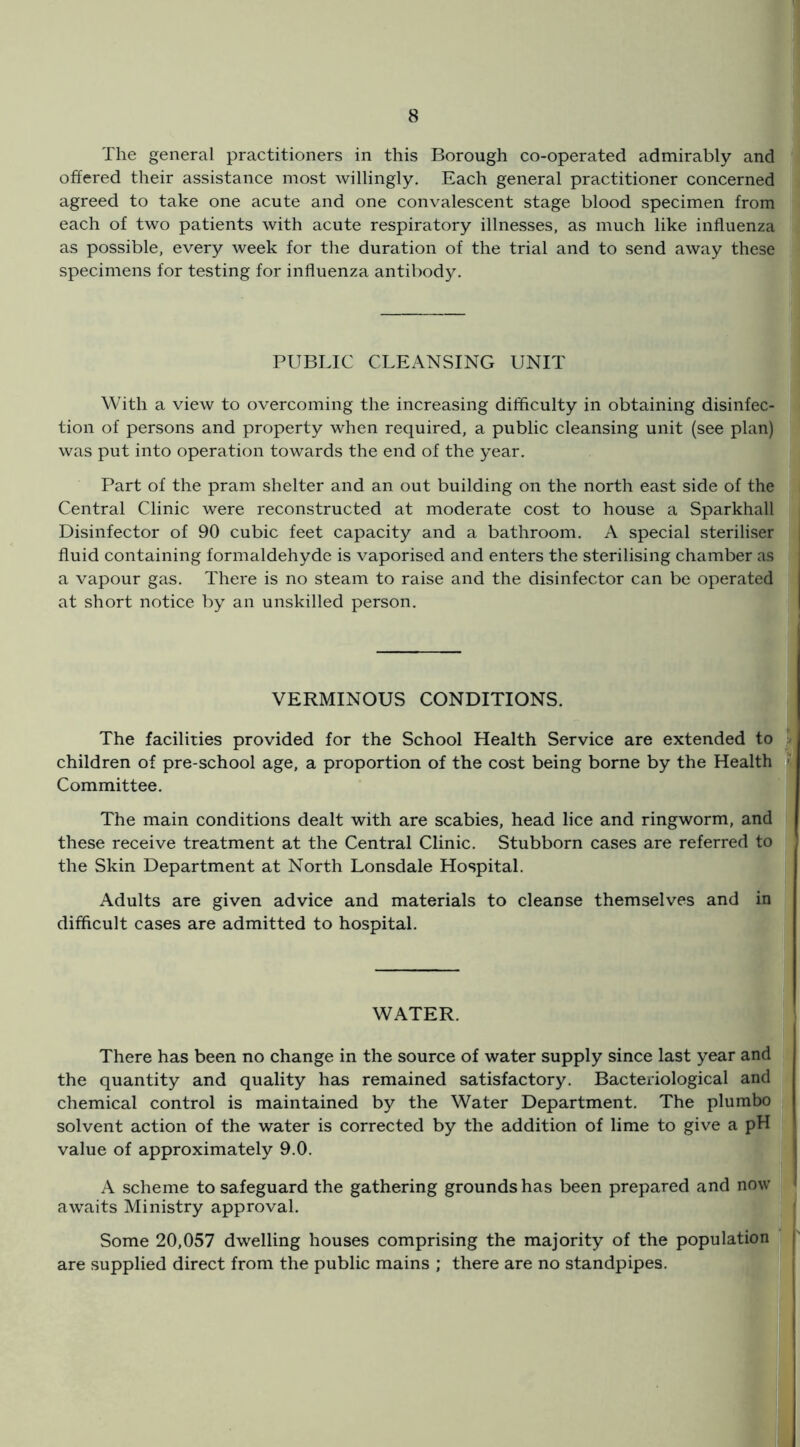 The general practitioners in this Borough co-operated admirably and offered their assistance most willingly. Each general practitioner concerned agreed to take one acute and one convalescent stage blood specimen from each of two patients with acute respiratory illnesses, as much like influenza as possible, every week for the duration of the trial and to send away these specimens for testing for influenza antibody. PUBLIC CLEANSING UNIT With a view to overcoming the increasing difficulty in obtaining disinfec- tion of persons and property when required, a public cleansing unit (see plan) was put into operation towards the end of the year. Part of the pram shelter and an out building on the north east side of the Central Clinic were reconstructed at moderate cost to house a Sparkhall Disinfector of 90 cubic feet capacity and a bathroom. A special steriliser fluid containing formaldehyde is vaporised and enters the sterilising chamber as a vapour gas. There is no steam to raise and the disinfector can be operated at short notice by an unskilled person. VERMINOUS CONDITIONS. The facilities provided for the School Health Service are extended to ^ children of pre-school age, a proportion of the cost being borne by the Health  Committee. The main conditions dealt with are scabies, head lice and ringworm, and these receive treatment at the Central Clinic. Stubborn cases are referred to the Skin Department at North Lonsdale Hospital. Adults are given advice and materials to cleanse themselves and in difficult cases are admitted to hospital. WATER. There has been no change in the source of water supply since last year and the quantity and quality has remained satisfactory. Bacteriological and chemical control is maintained by the Water Department. The plumbo solvent action of the water is corrected by the addition of lime to give a pH value of approximately 9.0. | A scheme to safeguard the gathering grounds has been prepared and now ^ awaits Ministry approval. Some 20,057 dwelling houses comprising the majority of the population j are supplied direct from the public mains ; there are no standpipes.