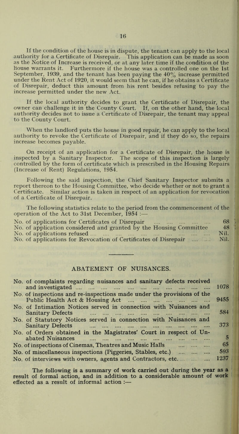 If the condition of the house is in dispute, the tenant can apply to the local authority for a Certificate of Disrepair. This application can be made as soon as the Notice of Increase is received, or at any later time if the condition of the house warrants it. Furthermore if the house was a controlled one on the 1st September, 1939, and the tenant has been paying the 40% increase permitted under the Rent Act of 1920, it would seem that he can, if he obtains a Certificate of Disrepair, deduct this amount from his rent besides refusing to pay the increase permitted under the new Act. If the local authority decides to grant the Certificate of Disrepair, the owner can challenge it in the County Court. If, on the other hand, the local authority decides not to issue a Certificate of Disrepair, the tenant may appeal to the County Court. When the landlord puts the house in good repair, he can apply to the local authority to revoke the Certificate of Disrepair, and if they do so, the repairs increase becomes payable. On receipt of an application for a Certificate of Disrepair, the house is inspected by a Sanitary Inspector. The scope of this inspection is largely controlled by the form of certificate which is prescribed in the Housing Repairs (Increase of Rent) Regulations, 1954. Following the said inspection, the Chief Sanitary Inspector submits a report thereon to the Housing Committee, who decide whether or not to grant a Certificate. Similar action is taken in respect of an application for revocation of a Certificate of Disrepair. The following statistics relate to the period from the commencement of the operation of the Act to 31st December, 1954 ;— No. of applications for Certificates of Disrepair 68 I No. of application considered and granted by the Housing Committee 48 ',1 No. of applications refused Nil. No. of applications for Revocation of Certificates of Disrepair Nil. ABATEMENT OF NUISANCES. No. of complaints regarding nuisances and sanitary defects received and investigated 1078 No. of inspections and re-inspections made under the provisions of the Public Health Act & Housing Act 9455 No. of Intimation Notices served in connection with Nuisances and Sanitary Defects 584 | No. of Statutory Notices served in connection with Nuisances and | Sanitary Defects 373 ' No. of Orders obtained in the Magistrates’ Court in respect of Un- j abated Nuisances 5 | No. of inspections of Cinemas, Theatres and Music Halls 65 | No. of miscellaneous inspections (Piggeries, Stables, etc.) 593 i No. of interviews with owners, agents and Contractors, etc 1237 The following is a summary of work carried out during the year as a I result of formal action, and in addition to a considerable amount of work i effected as a result of informal action :—