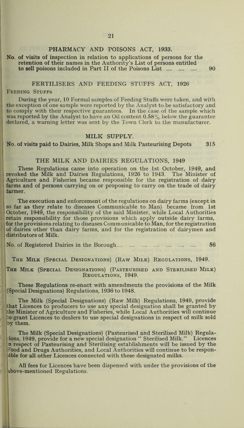 PHARMACY AND POISONS ACT, 1933. No. of visits of inspection in relation to applications of persons for the retention of their names in the Authority’s List of persons entitled to sell poisons included in Part II of the Poisons List 90 FERTILISERS AND FEEDING STUFFS ACT, 1926 Feeding Stuffs During the year, 10 Formal samples of Feeding Stuffs were taken, and with I the exception of one sample were reported by the Analyst to be satisfactory and I to comply with their respective guarantees. In the case of the sample which was reported by the Analyst to have an Oil content 0.58% below the guarantee I declared, a warning letter was sent by the Town Clerk to the manufacturer. MILK SUPPLY. No. of visits paid to Dairies, Milk Shops and Milk Pasteurising Depots 315 THE MILK AND DAIRIES REGULATIONS, 1949 j These Regulations came into operation on the 1st October, 1949, and I revoked the Milk and Dairies Regulations, 1926 to 1943. The Minister of I Agriculture and Fisheries became responsible for the registration of dairy i farms and of persons carrying on or proposing to carry on the trade of dairy i farmer. j The execution and enforcement of the regulations on dairy farms (except in I so far as they relate to diseases Communicable to Man) became from 1st r October, 1949, the responsibility of the said Minister, while Local Authorities retain responsibility for those provisions which appl}'’ outside dairy farms, ! 'for the provisions relating to diseases Communicable to Man, for the registration 1 of dairies other than dairy farms, and for the registration of dairymen and ! distributors of Milk. No. of Registered Dairies in the Borough 56 I The Milk (Special Designations) (Raw Milk) Regulations, 1949. The Milk (Special Designations) (Pasteurised and Sterilised Milk) ' Regulations, 1949. j These Regulations re-enact with amendments the provisions of the Milk j (Special Designations) Regulations, 1936 to 1948. The Milk (Special Designations) (Raw Milk) Regulations, 1949, provide ithat Licences to producers to use any special designation shall be granted by 'the Minister of Agriculture and Fisheries, while Local Authorities will continue ;to grant Licences to dealers to use special designations in respect of milk sold by them. The Milk (Special Designations) (Pasteurised and Sterilised Milk) Regula- 'lions, 1949, provide for a new special designation “ Sterilised Milk.” Licences jn respect of Pasteurising and Sterilising establishments will be issued by the iFood and Drugs Authorities, and Local Authorities will continue to be respon- sible for all other Licences connected with these designated milks. All fees for Licences have been dispensed with under the provisions of the vbove-mentioned Regulations.