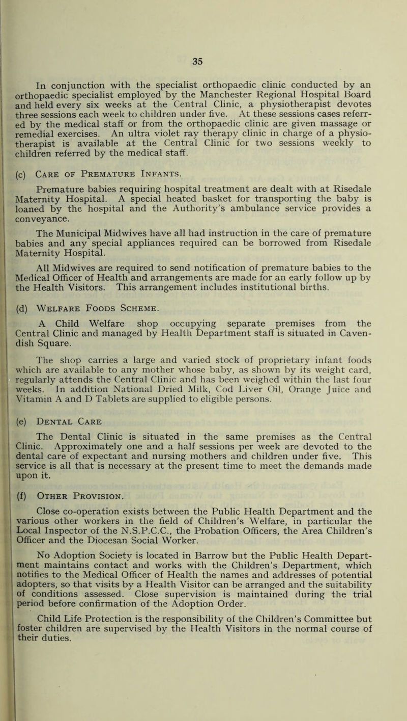 I ! In conjunction with the specialist orthopaedic clinic conducted by an I orthopaedic specialist employed by the Manchester Regional Hospital Board I and held every six weeks at the Central Clinic, a physiotherapist devotes three sessions each week to children under five. At these sessions cases referr- I ed by the medical staff or from the orthopaedic clinic are given massage or 1 remedial exercises. An ultra violet ray therapy clinic in charge of a physio- therapist is available at the Central Clinic for two sessions weekly to children referred by the medical staff. (c) Care of Premature Infants. Premature babies requiring hospital treatment are dealt with at Risedale Maternity Hospital. A special heated basket for transporting the baby is loaned by the hospital and the Authority’s ambulance service provides a conveyance. The Municipal Midwives have all had instruction in the care of premature babies and any special appliances required can be borrowed from Risedale Maternity Hospital. All Midwives are required to send notification of premature babies to the Medical Officer of Health and arrangements are made for an early follow up by , the Health Visitors. This arrangement includes institutional births. (d) Welfare Foods Scheme. A Child Welfare shop occupying separate premises from the Central Clinic and managed by Health Department staff is situated in Caven- dish Square. I The shop carries a large and varied stock of proprietary infant foods which are available to any mother whose baby, as shown by its weight card, ‘ regularly attends the Central Clinic and has been weighed within the last four - weeks. In addition National Dried Milk, Cod Liver Oil, Orange Juice and Vitamin A and D Tablets are supplied to eligible persons. (e) Dental Care The Dental Clinic is situated in the same premises as the Central i Clinic. Approximately one and a half sessions per week are devoted to the t 1 dental care of expectant and nursing mothers and children under five. This I service is all that is necessary at the present time to meet the demands made ■ upon it. (f) Other Provision. Close co-operation exists between the Public Health Department and the i l various other workers in the field of Children’s Welfare, in particular the i Local Inspector of the N.S.P.C.C., the Probation Officers, the Area Children’s i; Officer and the Diocesan Social Worker. No Adoption Society is located in Barrow but the Public Health Depart- R ment maintains contact and works with the Children’s Department, which J notifies to the Medical Officer of Health the names and addresses of potential t adopters, so that visits by a Health Visitor can be arranged and the suitability ■ i of conditions assessed. Close supervision is maintained during the trial r period before confirmation of the Adoption Order. Child Life Protection is the responsibility of the Children’s Committee but i foster children are supervised by the Health Visitors in the normal course of k their duties.