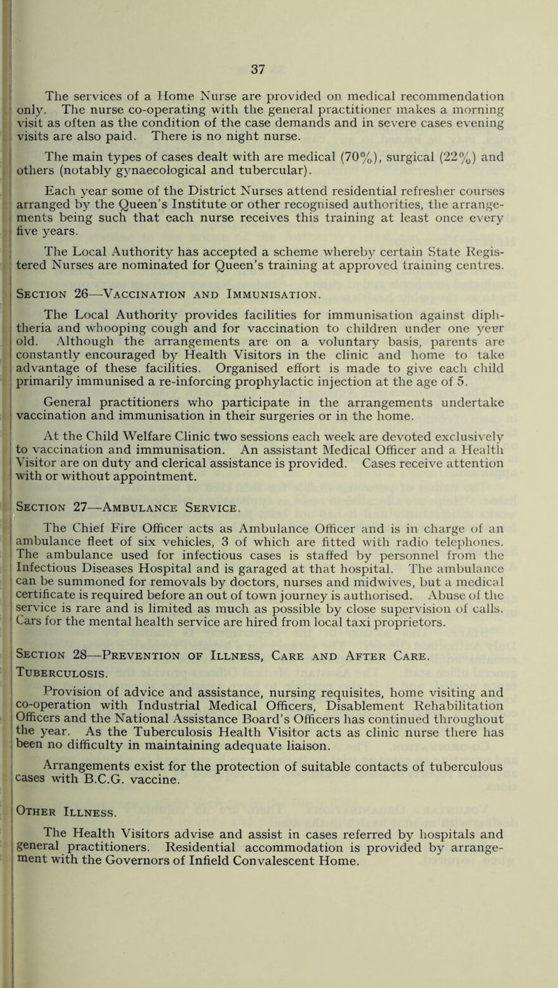 ! i The services of a Home Nurse are provided on medical recommendation only. The nurse co-operating with the general practitioner makes a morning visit as often as the condition of the case demands and in severe cases evening ' visits are also paid. There is no night nurse. I The main types of cases dealt with are medical (70%), surgical (22%) and ! others (notably gynaecological and tubercular). I Each year some of the District Nurses attend residential refresher courses arranged by the Queen’s Institute or other recognised authorities, the arrange- I ments being such that each nurse receives this training at least once every I five years. I The Local Authority has accepted a scheme whereby certain State Regis- tered Nurses are nominated for Queen’s training at approved training centres. i Section 26—-Vaccination and Immunisation. ! The Local Authority provides facilities for immunisation against diph- ' theria and whooping cough and for vaccination to children under one yenr j old. Although the arrangements are on a voluntary basis, parents are I constantly encouraged by Health Visitors in the clinic and home to take ' advantage of these facilities. Organised effort is made to give each child primarily immunised a re-inforcing prophylactic injection at the age of 5. General practitioners who participate in the arrangements undertake 1 vaccination and immunisation in their surgeries or in the home. At the Child Welfare Clinic two sessions each week are devoted exclusively ‘ to vaccination and immunisation. An assistant Medical Officer and a Health 1 Visitor are on duty and clerical assistance is provided. Cases receive attention j with or without appointment. Section 27—Ambulance Service. tn The Chief Fire Officer acts as Ambulance Officer and is in charge of an ! ambulance fleet of six vehicles, 3 of which are fitted with radio telephones. The ambulance used for infectious cases is staffed by personnel from the Infectious Diseases Hospital and is garaged at that hospital. The ambulance can be summoned for removals by doctors, nurses and midwives, but a medical ; certificate is required before an out of town journey is authorised. Abuse of the ' service is rare and is limited as much as possible by close supervision of calls. ' Cars for the mental health service are hired from local taxi proprietors. Section 28—Prevention of Illness, Care and After Care. ; Tuberculosis. Provision of advice and assistance, nursing requisites, home visiting and co-operation with Industrial Medical Officers, Disablement Rehabilitation ! Officers and the National Assistance Board’s Officers has continued throughout the year. As the Tuberculosis Health Visitor acts as clinic nurse there has : been no difficulty in maintaining adequate liaison. Arrangements exist for the protection of suitable contacts of tuberculous cases with B.C.G. vaccine. 1 Other Illness. The Health Visitors advise and assist in cases referred by hospitals and : general practitioners. Residential accommodation is provided by arrange- : ment with the Governors of Infield Convalescent Home.