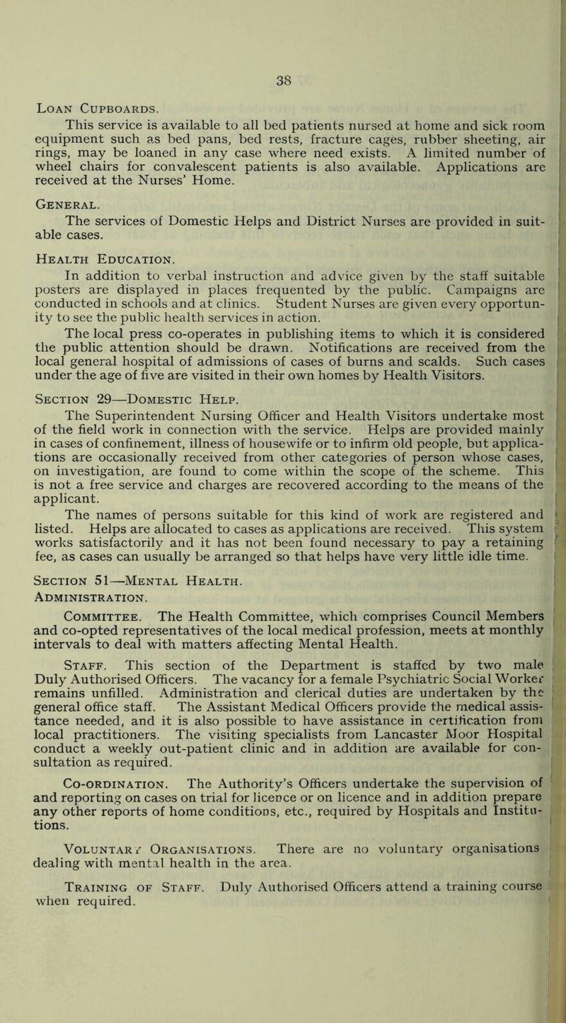 Loan Cupboards. This service is available to all bed patients nursed at home and sick room equipment such as bed pans, bed rests, fracture cages, rubber sheeting, air rings, may be loaned in any case where need exists. A limited number of wheel chairs for convalescent patients is also available. Applications are received at the Nurses’ Home. General. The services of Domestic Helps and District Nurses are provided in suit- able cases. Health Education. In addition to verbal instruction and advice given by the staff suitable posters are displayed in places frequented by the public. Campaigns arc conducted in schools and at clinics. Student Nurses are given every opportun- ity to see the public health services in action. The local press co-operates in publishing items to which it is considered the public attention should be drawn. Notifications are received from the local general hospital of admissions of cases of burns and scalds. Such cases under the age of five are visited in their own homes by Health Visitors. Section 29—Domestic Help. The Superintendent Nursing Officer and Health Visitors undertake most of the field work in connection with the service. Helps are provided mainly in cases of confinement, illness of housewife or to infirm old people, but applica- tions are occasionally received from other categories of person whose cases, on investigation, are found to come within the scope of the scheme. This is not a free service and charges are recovered according to the means of the applicant. The names of persons suitable for this kind of work are registered and listed. Helps are allocated to cases as applications are received. This system works satisfactorily and it has not been found necessary to pay a retaining fee, as cases can usually be arranged so that helps have very little idle time. Section 51—Mental Health. Administration. Committee. The Health Committee, which comprises Council Members and co-opted representatives of the local medical profession, meets at monthly intervals to deal with matters affecting Mental Health. Staff. This section of the Department is staffed by two male Duly Authorised Officers. The vacancy for a female Psychiatric Social Worker remains unfilled. Administration and clerical duties are undertaken by the general office staff. The Assistant Medical Officers provide the medical assis- tance needed, and it is also possible to have assistance in certification from local practitioners. The visiting specialists from Lancaster Moor Hospital conduct a weekly out-patient clinic and in addition are available for con- sultation as required. Co-ordination. The Authority’s Officers undertake the supervision of and reporting on cases on trial for licence or on licence and in addition prepare any other reports of home conditions, etc., required by Hospitals and Institu- tions. VoLUNTAR/ Organisations. There are no voluntary organisations dealing with mental health in the area. Training of Staff. Duly Authorised Officers attend a training course when required.