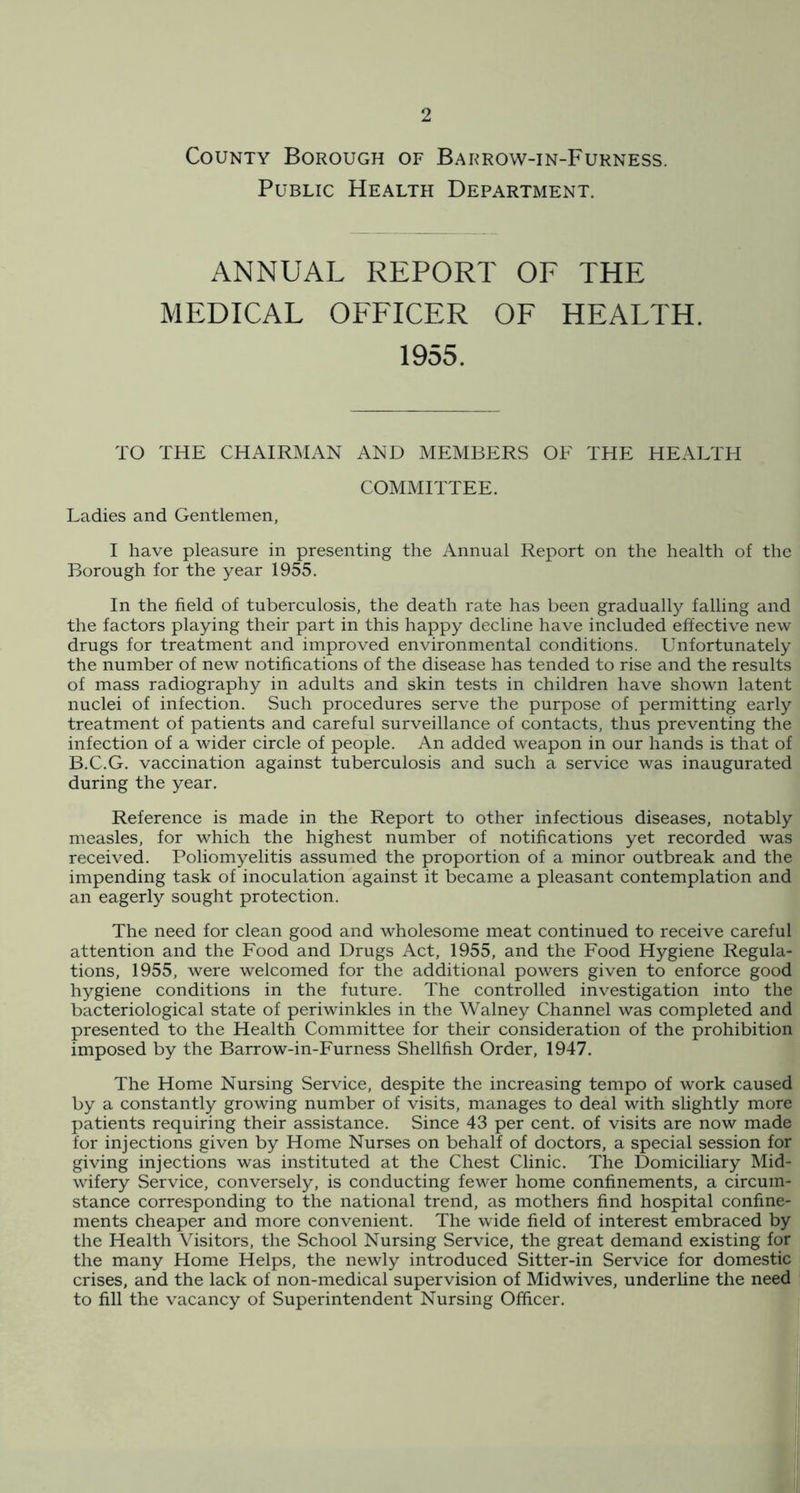 County Borough of Barrow-in-Furness. Public Health Department. ANNUAL REPORT OF THE MEDICAL OFFICER OF HEALTH. 1955. TO THE CHAIRMAN AND MEMBERS OE THE HEALTH COMMITTEE. Ladies and Gentlemen, I have pleasure in presenting the Annual Report on the health of the Borough for the year 1955. In the field of tuberculosis, the death rate has been gradually falling and the factors playing their part in this happy decline have included effective new drugs for treatment and improved environmental conditions. Unfortunately the number of new notifications of the disease has tended to rise and the results of mass radiography in adults and skin tests in children have shown latent nuclei of infection. Such procedures serve the purpose of permitting early treatment of patients and careful surveillance of contacts, thus preventing the infection of a wider circle of people. An added weapon in our hands is that of B.C.G. vaccination against tuberculosis and such a service was inaugurated during the year. Reference is made in the Report to other infectious diseases, notably measles, for which the highest number of notifications yet recorded was received. Poliomyelitis assumed the proportion of a minor outbreak and the impending task of inoculation against it became a pleasant contemplation and an eagerly sought protection. The need for clean good and wholesome meat continued to receive careful attention and the Food and Drugs Act, 1955, and the Food Hygiene Regula- tions, 1955, were welcomed for the additional powers given to enforce good hygiene conditions in the future. The controlled investigation into the bacteriological state of periwinkles in the Walney Channel was completed and presented to the Health Committee for their consideration of the prohibition imposed by the Barrow-in-Furness Shellfish Order, 1947. The Home Nursing Service, despite the increasing tempo of work caused by a constantly growing number of visits, manages to deal with slightly more patients requiring their assistance. Since 43 per cent, of visits are now made for injections given by Home Nurses on behalf of doctors, a special session for giving injections was instituted at the Chest Clinic. The Domiciliary Mid- wifery Service, conversely, is conducting fewer home confinements, a circum- stance corresponding to the national trend, as mothers find hospital confine- ments cheaper and more convenient. The wide field of interest embraced by the Health Visitors, the School Nursing Service, the great demand existing for the many Home Helps, the newly introduced Sitter-in Service for domestic crises, and the lack of non-medical supervision of Midwives, underline the need to fill the vacancy of Superintendent Nursing Officer.