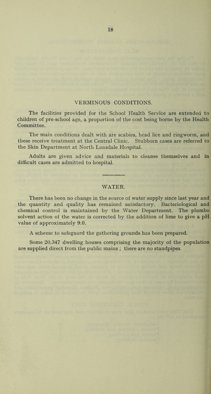 VERMINOUS CONDITIONS. The facilities provided for the School Health Service are extended to children of pre-school age, a proportion of the cost being borne by the Health Committee. The main conditions dealt with are scabies, head lice and ringworm, and these receive treatment at the Central Clinic. Stubborn cases are referred to the Skin Department at North Lonsdale Hospital. Adults are given advice and materials to cleanse themselves and in difficult cases are admitted to hospital. WATER. There has been no change in the source of water supply since last year and the quantity and quality has remained satisfactory. Bacteriological and chemical control is maintained by the Water Department. The plumbo solvent action of the water is corrected by the addition of lime to give a pH value of approximately 9.0. A scheme to safeguard the gathering grounds has been prepared. Some 20,347 dwelling houses comprising the majority of the population are .supplied direct from the public mains ; there are no standpipes.