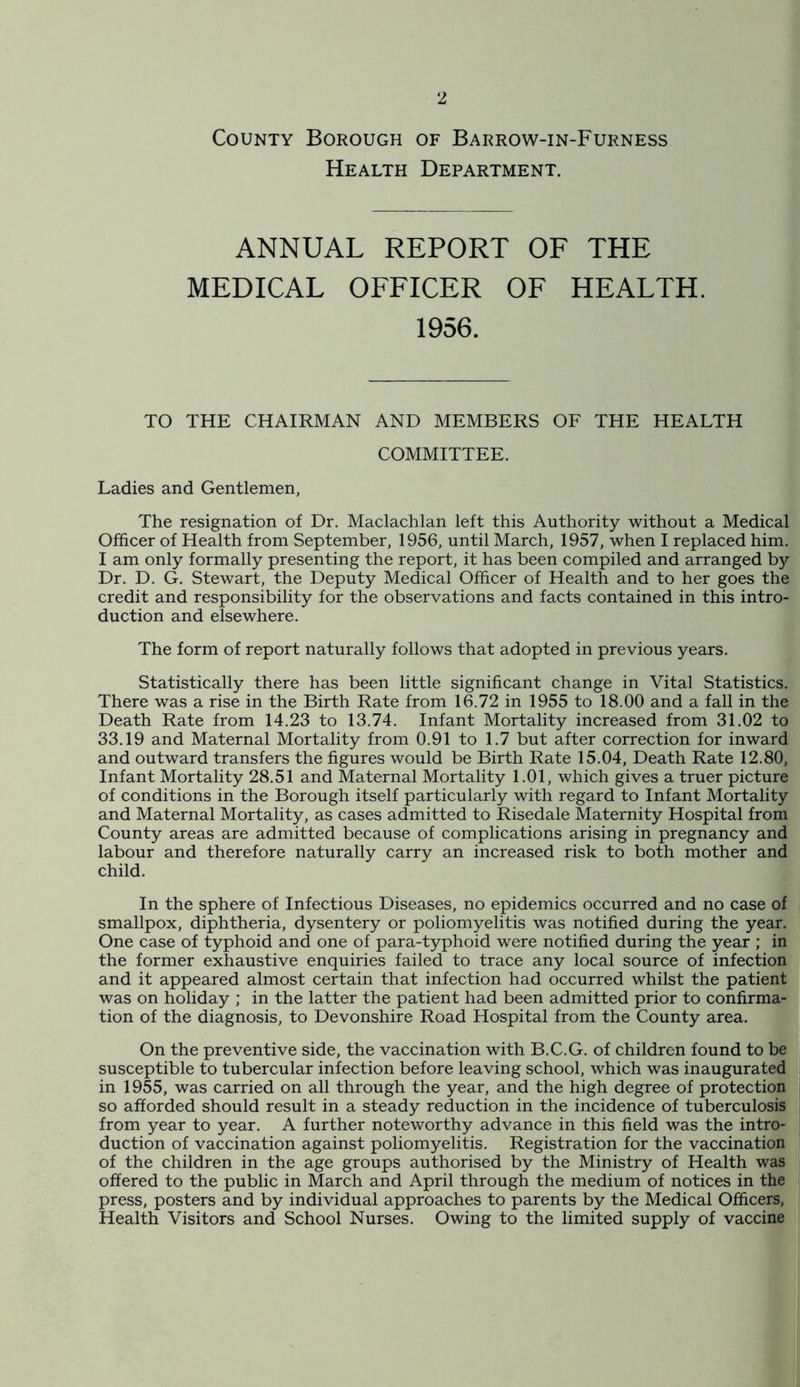 County Borough of Barrow-in-Furness Health Department. ANNUAL REPORT OF THE MEDICAL OFFICER OF HEALTH. 1956. TO THE CHAIRMAN AND MEMBERS OF THE HEALTH COMMITTEE. Ladies and Gentlemen, The resignation of Dr. Maclachlan left this Authority without a Medical Officer of Health from September, 1956, until March, 1957, when I replaced him, I am only formally presenting the report, it has been compiled and arranged by Dr. D. G. Stewart, the Deputy Medical Officer of Health and to her goes the credit and responsibility for the observations and facts contained in this intro- duction and elsewhere. The form of report naturally follows that adopted in previous years. Statistically there has been little significant change in Vital Statistics, There was a rise in the Birth Rate from 16.72 in 1955 to 18.00 and a fall in the Death Rate from 14.23 to 13.74, Infant Mortality increased from 31.02 to 33.19 and Maternal Mortality from 0.91 to 1.7 but after correction for inward and outward transfers the figures would be Birth Rate 15.04, Death Rate 12.80, Infant Mortality 28.51 and Maternal Mortality 1.01, which gives a truer picture of conditions in the Borough itself particularly with regard to Infant Mortality and Maternal Mortality, as cases admitted to Risedale Maternity Hospital from County areas are admitted because of complications arising in pregnancy and labour and therefore naturally carry an increased risk to both mother and child. In the sphere of Infectious Diseases, no epidemics occurred and no case of smallpox, diphtheria, dysentery or poliomyelitis was notified during the year. One case of typhoid and one of para-typhoid were notified during the year ; in the former exhaustive enquiries failed to trace any local source of infection and it appeared almost certain that infection had occurred whilst the patient was on holiday ; in the latter the patient had been admitted prior to confirma- tion of the diagnosis, to Devonshire Road Hospital from the County area. On the preventive side, the vaccination with B.C.G. of children found to be susceptible to tubercular infection before leaving school, which was inaugurated in 1955, was carried on all through the year, and the high degree of protection so afforded should result in a steady reduction in the incidence of tuberculosis from year to year. A further noteworthy advance in this field was the intro- duction of vaccination against poliomyelitis. Registration for the vaccination of the children in the age groups authorised by the Ministry of Health was offered to the public in March and April through the medium of notices in the press, posters and by individual approaches to parents by the Medical Officers, Health Visitors and School Nurses. Owing to the limited supply of vaccine