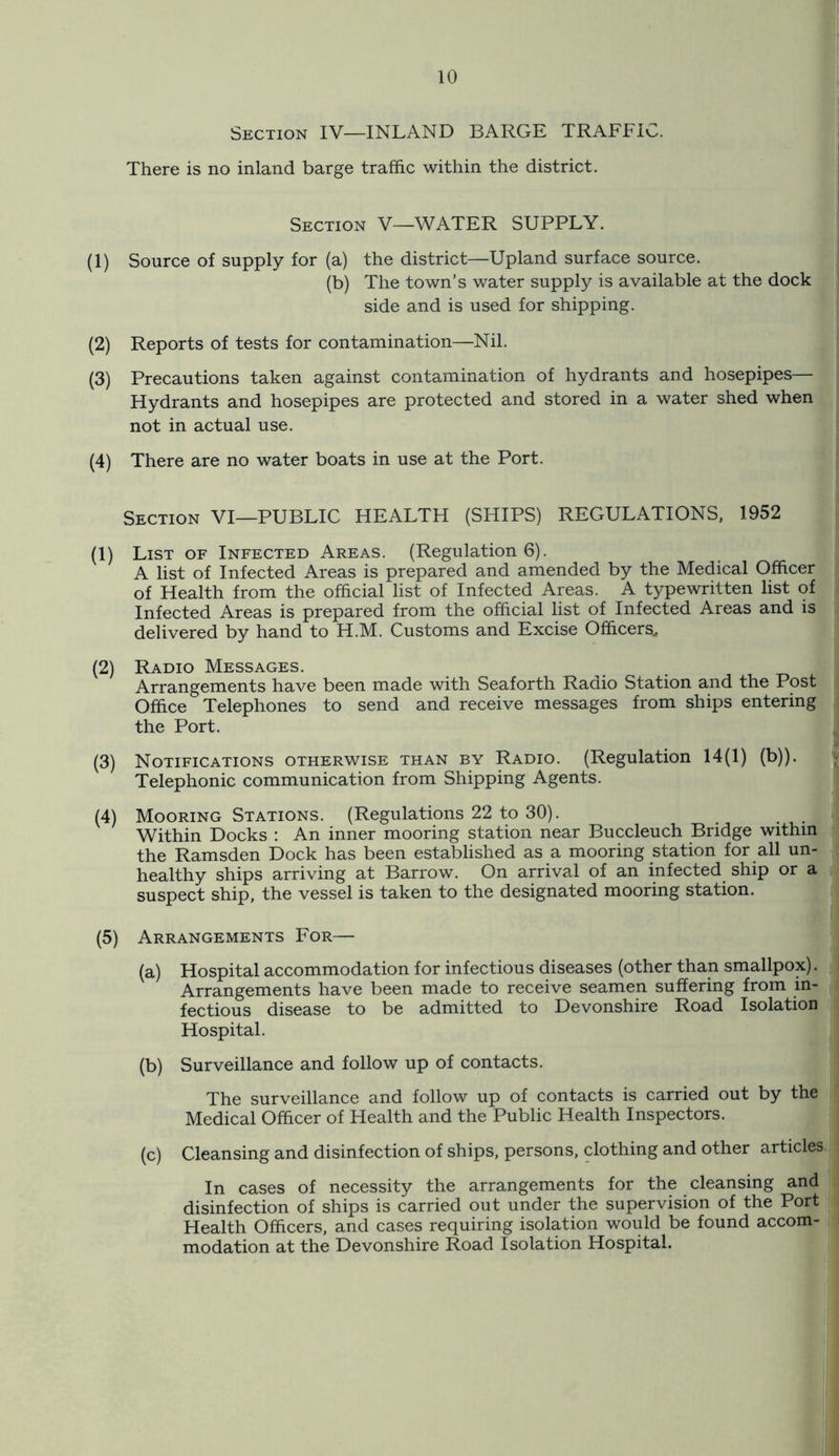 Section IV—INLAND BARGE TRAFFIC. There is no inland barge traffic within the district. Section V—WATER SUPPLY. (1) Source of supply for (a) the district—Upland surface source. (b) The town’s water supply is available at the dock side and is used for shipping. (2) Reports of tests for contamination—Nil. (3) Precautions taken against contamination of hydrants and hosepipes— Hydrants and hosepipes are protected and stored in a water shed when not in actual use. (4) There are no water boats in use at the Port. Section VI—PUBLIC HEALTH (SHIPS) REGULATIONS, 1952 (1) List of Infected Areas. (Regulation 6). A list of Infected Areas is prepared and amended by the Medical Officer of Health from the official list of Infected Areas. A typewritten list of Infected Areas is prepared from the official list of Infected Areas and is delivered by hand to H.M. Customs and Excise Officers, (2) Radio Messages. Arrangements have been made with Seaforth Radio Station and the Post Office Telephones to send and receive messages from ships entering the Port. (3) Notifications otherwise than by Radio. (Regulation 14(1) (b)). Telephonic communication from Shipping Agents. (4) Mooring Stations. (Regulations 22 to 30). Within Docks : An inner mooring station near Buccleuch Bridge within the Ramsden Dock has been established as a mooring station for all un- healthy ships arriving at Barrow. On arrival of an infected ship or a suspect ship, the vessel is taken to the designated mooring station. (5) Arrangements For— (a) Hospital accommodation for infectious diseases (other than smallpox). Arrangements have been made to receive seamen suffering from in- fectious disease to be admitted to Devonshire Road Isolation Hospital. (b) Surveillance and follow up of contacts. The surveillance and follow up of contacts is carried out by the Medical Officer of Health and the Public Health Inspectors. (c) Cleansing and disinfection of ships, persons, clothing and other articles In cases of necessity the arrangements for the cleansing and disinfection of ships is carried out under the supervision of the Port Health Officers, and cases requiring isolation would be found accom- modation at the Devonshire Road Isolation Hospital.