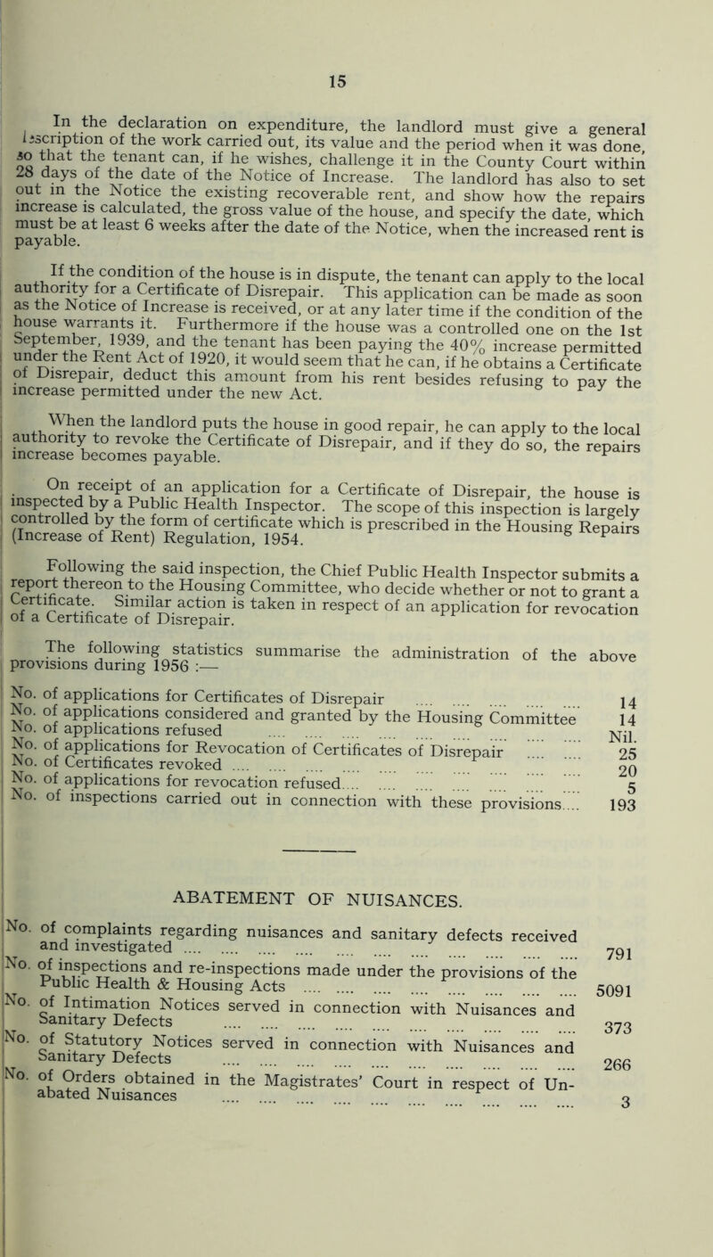 In the declaration on expenditure, the landlord must give a general liscnption of the work carried out, its value and the period when it was done 30 that the tenant can, if he wishes, challenge it in the County Court within 28 days of the date of the Notice of Increase. The landlord has also to set out in the Notice the existing recoverable rent, and show how the repairs increase is calculated, the gross value of the house, and specify the date, which must be at least 6 weeks after the date of the Notice, when the increased rent is If the condemn of the house is m dispute, the tenant can apply to the local authority for a Certificate of Disrepair. This application can be made as soon as the Notice of Increase is received, or at any later time if the condition of the house warrants it. Furthermore if the house was a controlled one on the 1st beptember^ 1939, and the tenant has been paying the 40% increase permitted under the Rent i^^ct of 1920, it would seem that he can, if he obtains a Certificate of Disrepair, deduct this amount from his rent besides refusing to pav the increase permitted under the new Act. ^ ^ When the landlord puts the house in good repair, he can apply to the local I authority to revoke the Certificate of Disrepair, and if they do so, the repairs I increase becomes payable. ^ On receipt of an application for a Certificate of Disrepair, the house is inspected by a Public Health Inspector. The scope of this inspection is largely ^ controlled by the form of certificate which is prescribed in the Housing Repairs (Increase of Rent Regulation, 1954. ^ ^ Following the said inspection, the Chief Public Health Inspector submits a report thereon to the Housing Committee, who decide whether or not to grant a Certificate. Simil^ action is taken in respect of an application for revocation of a Certificate of Disrepair. The following statistics summarise the administration of the above i provisions during 1956 ' No. of applications for Certificates of Disrepair No. of applmations considered and granted by the Housing Committee' No. of applications refused No. of applications for Revocation of Certificates of'Disrepair iNo. of Certificates revoked No. of applications for revocation refused. .. No. of inspections carried out in connection with these provisions'... i 14 14 Nil. 25 20 5 193 ABATEMENT OF NUISANCES. No. of complaints regarding nuisances and sanitary defects received ; and investigated 'No. of inspections and re-inspections made under the provisions of the Public Health & Housing Acts ;No. of Intim^ion Notices served in connection with Nuisances and Sanitary Defects |No. of Statutory Notices served in connection with Nuisances and Sanitary Defects No. of Orders obtained in the Magistrates’ Court in respect of Un- abated Nuisances 791 5091 373 266 3
