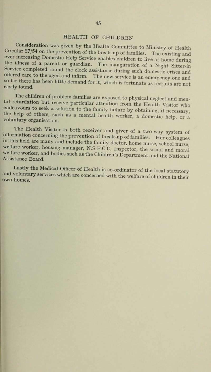 HEALTH OF CHILDREN Consideration was given by the Health Committee to Ministry of Health Circular 27/54 on the prevention of the break-up of families. The existing and ever increasing Domestic Help Service enables children to live at home during the dlness of a parent or guardian. The inauguration of a Night Sitter-in Service completed round the clock assistance during such domestic crises and o ered care to the aged and infirm. The new service is an emergency one and so far there has been little demand for it, which is fortunate as recruits are not easily found. The children of problem families are exposed to physical neglect and men- tal retardation but receive particular attention from the Health Visitor who endeavours to seek a solution to the family failure by obtaining, if necessary, e help of others, such as a mental health worker, a domestic help or a voluntary organisation. The Health Visitor is both receiver and giver of a two-way system of information concerning the prevention of break-up of families. Her colleagues m this field are many and include the family doctor, home nurse, school nurse we fare worker, housing manager, N.S.P.C.C. Inspector, the social and moral welfare worker, and bodies such as the Children’s Department and the National Assistance Board. Lastly the Medical Officer of Health is co-ordinator of the local statutory and voluntary services which are concerned with the welfare of children in their own homes.