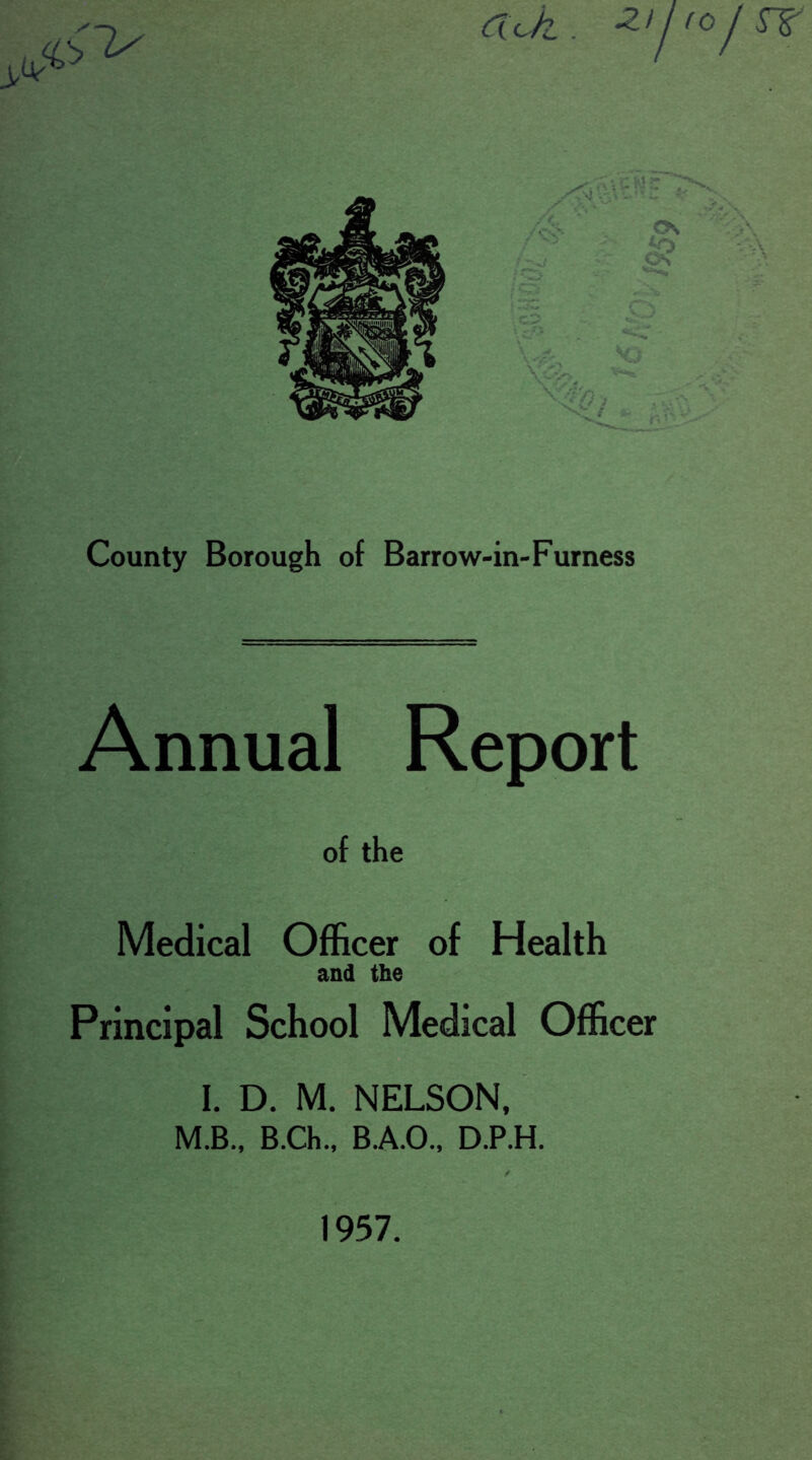 aJz. *2y County Borough of Barrow-in-Furness Annual Report of the Medical Officer of Health and the Principal School Medical Officer I. D. M. NELSON, M.B., B.Ch., B.A.O., D.P.H. 1957.