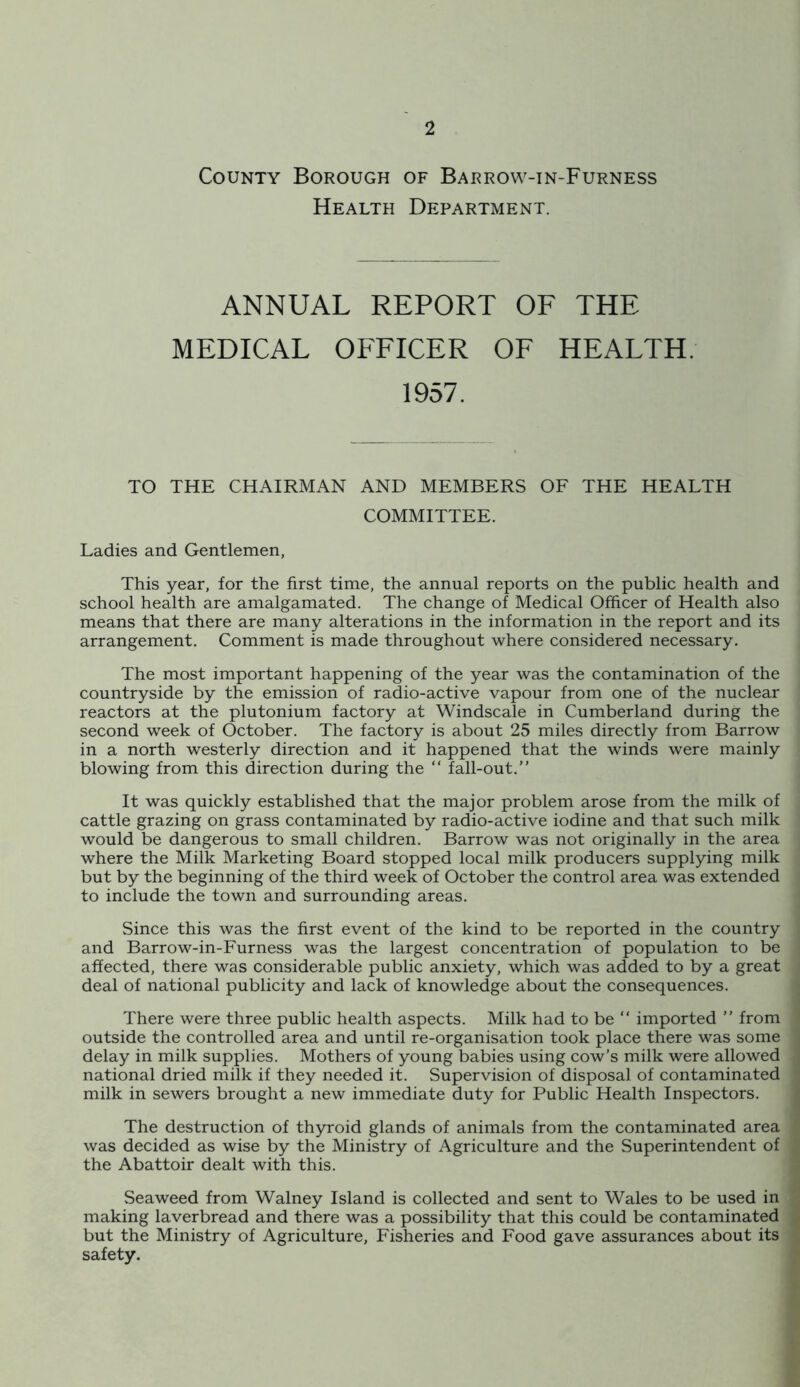 County Borough of Barrow-in-Furness Health Department. ANNUAL REPORT OF THE MEDICAL OFFICER OF HEALTH. 1957. TO THE CHAIRMAN AND MEMBERS OF THE HEALTH COMMITTEE. Ladies and Gentlemen, This year, for the first time, the annual reports on the public health and school health are amalgamated. The change of Medical Officer of Health also means that there are many alterations in the information in the report and its arrangement. Comment is made throughout where considered necessary. The most important happening of the year was the contamination of the countryside by the emission of radio-active vapour from one of the nuclear reactors at the plutonium factory at Windscale in Cumberland during the second week of October. The factory is about 25 miles directly from Barrow in a north westerly direction and it happened that the winds were mainly blowing from this direction during the “ fall-out.” It was quickly established that the major problem arose from the milk of cattle grazing on grass contaminated by radio-active iodine and that such milk would be dangerous to small children. Barrow was not originally in the area where the Milk Marketing Board stopped local milk producers supplying milk but by the beginning of the third week of October the control area was extended to include the town and surrounding areas. Since this was the first event of the kind to be reported in the country and Barrow-in-Furness was the largest concentration of population to be affected, there was considerable public anxiety, which was added to by a great deal of national publicity and lack of knowledge about the consequences. There were three public health aspects. Milk had to be ” imported ” from outside the controlled area and until re-organisation took place there was some delay in milk supplies. Mothers of young babies using cow’s milk were allowed national dried milk if they needed it. Supervision of disposal of contaminated milk in sewers brought a new immediate duty for Public Health Inspectors. The destruction of thyroid glands of animals from the contaminated area was decided as wise by the Ministry of Agriculture and the Superintendent of the Abattoir dealt with this. Seaweed from Walney Island is collected and sent to Wales to be used in making laverbread and there was a possibility that this could be contaminated but the Ministry of Agriculture, Fisheries and Food gave assurances about its safety.