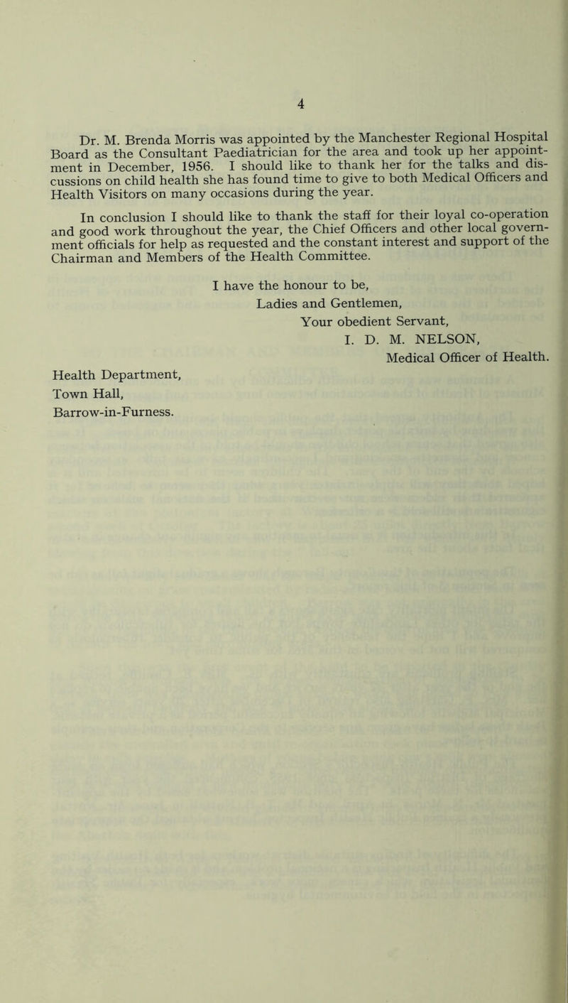 Dr. M. Brenda Morris was appointed by the Manchester Regional Hospital Board as the Consultant Paediatrician for the area and took up her appoint- ment in December, 1956. I should like to thank her for the talks and dis- cussions on child health she has found time to give to both Medical Officers and Health Visitors on many occasions during the year. In conclusion I should like to thank the staff for their loyal co-operation and good work throughout the year, the Chief Officers and other local govern- ment officials for help as requested and the constant interest and support of the Chairman and Members of the Health Committee. I have the honour to be, Ladies and Gentlemen, Your obedient Servant, I. D. M. NELSON, Medical Officer of Health. Health Department, Town Hall, Barrow-in-Furness.