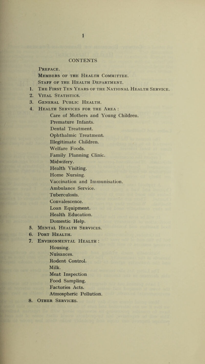 CONTENTS Preface. Members of the Health Committee. Staff of the Health Department. 1. The First Ten Years of the National Health Service. 2. Vital Statistics. 3. General Public Health. 4. Health Services for the Area : Care of Mothers and Young Children. Premature Infants. Dental Treatment. Ophthalmic Treatment. Illegitimate Children. Welfare Foods. Family Planning Clinic. Midwifery. Health Visiting. Home Nursing. Vaccination and Immunisation. Ambulance Service. Tuberculosis. Convalescence. Loan Fquipment. Health Fducation. Domestic Help. 5. Mental Health Services. 6. Port Health. 7. Fnvironmental Health : Housing. Nuisances. Rodent Control. Milk. Meat Inspection Food Sampling. Factories Acts. Atmospheric Pollution. 8. Other Services.