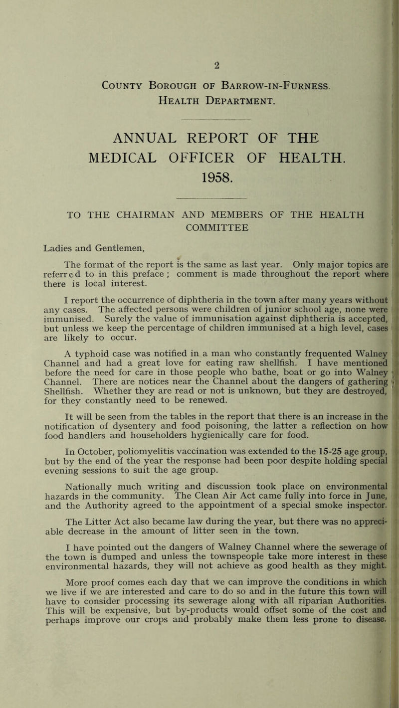 County Borough of Barrow-in-Furness. Health Department. ANNUAL REPORT OF THE MEDICAL OFFICER OF HEALTH. 1958. TO THE CHAIRMAN AND MEMBERS OF THE HEALTH COMMITTEE Ladies and Gentlemen, The format of the report is the same as last year. Only major topics are referr e d to in this preface ; comment is made throughout the report where there is local interest. I report the occurrence of diphtheria in the town after many years without any cases. The affected persons were children of junior school age, none were immunised. Surely the value of immunisation against diphtheria is accepted, but unless we keep the percentage of children immunised at a high level, cases are likely to occur. A typhoid case was notified in a man who constantly frequented Walney Channel and had a great love for eating raw shellfish. I have mentioned before the need for care in those people who bathe, boat or go into Walney Channel. There are notices near the Channel about the dangers of gathering Shellfish. Whether they are read or not is unknown, but they are destroyed, for they constantly need to be renewed. It will be seen from the tables in the report that there is an increase in the notification of dysentery and food poisoning, the latter a reflection on how food handlers and householders hygienically care for food. In October, poliomyelitis vaccination was extended to the 15-25 age group, but by the end of the year the response had been poor despite holding special evening sessions to suit the age group. Nationally much writing and discussion took place on environmental hazards in the community. The Clean Air Act came fully into force in June, and the Authority agreed to the appointment of a special smoke inspector. The Litter Act also became law during the year, but there was no appreci- able decrease in the amount of litter seen in the town. I have pointed out the dangers of Walney Channel where the sewerage of the town is dumped and unless the townspeople take more interest in these environmental hazards, they will not achieve as good health as they might. More proof comes each day that we can improve the conditions in which we live if we are interested and care to do so and in the future this town will have to consider processing its sewerage along with all riparian Authorities. This will be expensive, but by-products would offset some of the cost and perhaps improve our crops and probably make them less prone to disease.