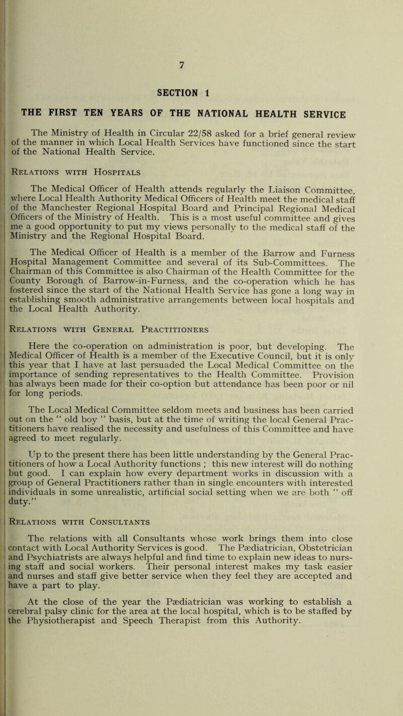 SECTION 1 THE FIRST TEN YEARS OF THE NATIONAL HEALTH SERVICE I The Ministry of Health in Circular 22/58 asked for a brief general review I of the manner in which Local Health Services have functioned since the start i of the National Health Service. Relations with Hospitals The Medical Officer of Health attends regularly the Liaison Committee, where Local Health Authority Medical Officers of Health meet the medical staff of the Manchester Regional Hospital Board and Principal Regional Medical . Officers of the Ministry of Health. This is a most useful committee and gives ' me a good opportunity to put my views personally to the medical staff of the ; Ministry and the Regional Hospital Board. The Medical Officer of Health is a member of the Barrow and Furness 1 Hospital Management Committee and several of its Sub-Committees. The I Chairman of this Committee is also Chairman of the Health Committee for the County Borough of Barrow-in-Furness, and the co-operation which he has fostered since the start of the National Health Service has gone a long way in ; establishing smooth administrative arrangements between local hospitals and the Local Health Authority. ! Relations with General Practitioners I Here the co-operation on administration is poor, but developing. The 1 Medical Officer of Health is a member of the Executive Council, but it is only I this year that I have at last persuaded the Local Medical Committee on the ' importance of sending representatives to the Health Committee. Provision has always been made for their co-option but attendance has been poor or nil ' for long periods. The Local Medical Committee seldom meets and business has been carried out on the “ old boy ” basis, but at the time of writing the local General Prac- titioners have realised the necessity and usefulness of this Committee and have agreed to meet regularly. Up to the present there has been little understanding by the General Prac- titioners of how a Local Authority functions ; this new interest will do nothing but good. I can explain how every department works in discussion with a group of General Practitioners rather than in single encounters with interested individuals in some unrealistic, artificial social setting when we are both “ off I duty.” I Relations with Consultants The relations with all Consultants whose work brings them into close contact with Local Authority Services is good. The Paediatrician, Obstetrician and Psychiatrists are always helpful and find time to explain new ideas to nurs- 1 ing staff and social workers. Their personal interest makes my task easier and nurses and staff give better service when they feel they are accepted and have a part to play. At the close of the year the Paediatrician was working to establish a cerebral palsy clinic for the area at the local hospital, which is to be staffed by the Physiotherapist and Speech Therapist from this Authority.