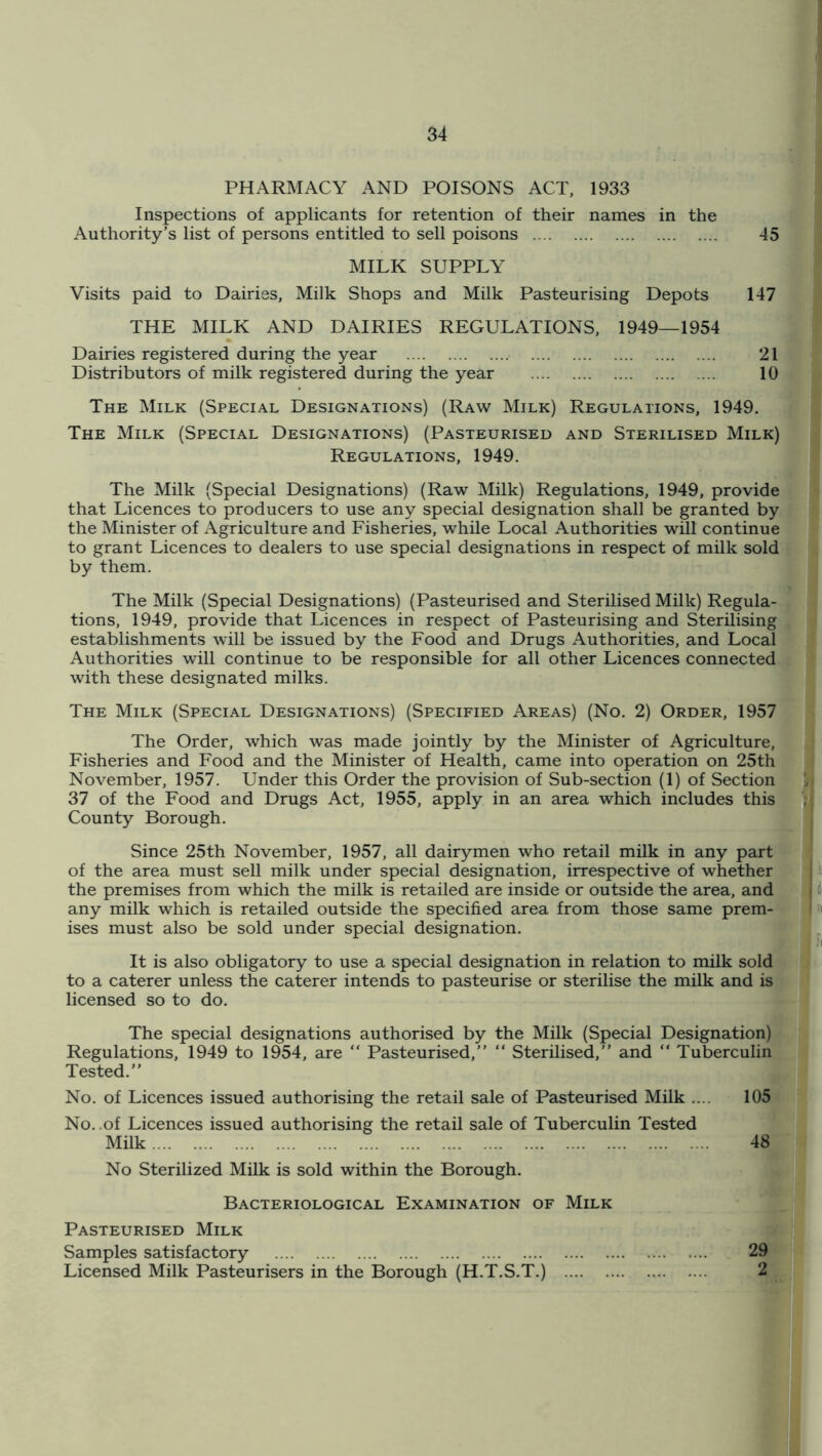 PHARMACY AND POISONS ACT, 1933 Inspections of applicants for retention of their names in the Authority’s list of persons entitled to sell poisons 45 MILK SUPPLY Visits paid to Dairies, Milk Shops and Milk Pasteurising Depots 147 THE MILK AND DAIRIES REGULATIONS, 1949—1954 Dairies registered during the year 21 Distributors of milk registered during the year 10 The Milk (Special Designations) (Raw Milk) Regulations, 1949. The Milk (Special Designations) (Pasteurised and Sterilised Milk) Regulations, 1949. The Milk (Special Designations) (Raw Milk) Regulations, 1949, provide that Licences to producers to use any special designation shall be granted by the Minister of Agriculture and Fisheries, while Local Authorities will continue to grant Licences to dealers to use special designations in respect of milk sold by them. The Milk (Special Designations) (Pasteurised and Sterilised Milk) Regula- tions, 1949, provide that Licences in respect of Pasteurising and Sterilising establishments will be issued by the Food and Drugs Authorities, and Local Authorities will continue to be responsible for all other Licences connected with these designated milks. The Milk (Special Designations) (Specified Areas) (No. 2) Order, 1957 The Order, which was made jointly by the Minister of Agriculture, Fisheries and Food and the Minister of Health, came into operation on 25th November, 1957. Under this Order the provision of Sub-section (1) of Section 37 of the Food and Drugs Act, 1955, apply in an area which includes this County Borough. Since 25th November, 1957, all dairymen who retail milk in any part of the area must sell milk under special designation, irrespective of whether the premises from which the milk is retailed are inside or outside the area, and any milk which is retailed outside the specified area from those same prem- ises must also be sold under special designation. It is also obligatory to use a special designation in relation to milk sold to a caterer unless the caterer intends to pasteurise or sterilise the milk and is licensed so to do. The special designations authorised by the Milk (Special Designation) Regulations, 1949 to 1954, are “ Pasteurised,” ” Sterilised,” and  Tuberculin Tested.” No. of Licences issued authorising the retail sale of Pasteurised Milk .... 105 No. .of Licences issued authorising the retail sale of Tuberculin Tested Milk 48 No Sterilized Milk is sold within the Borough. Bacteriological Examination of Milk Pasteurised Milk Samples satisfactory 29 Licensed Milk Pasteurisers in the Borough (H.T.S.T.) 2
