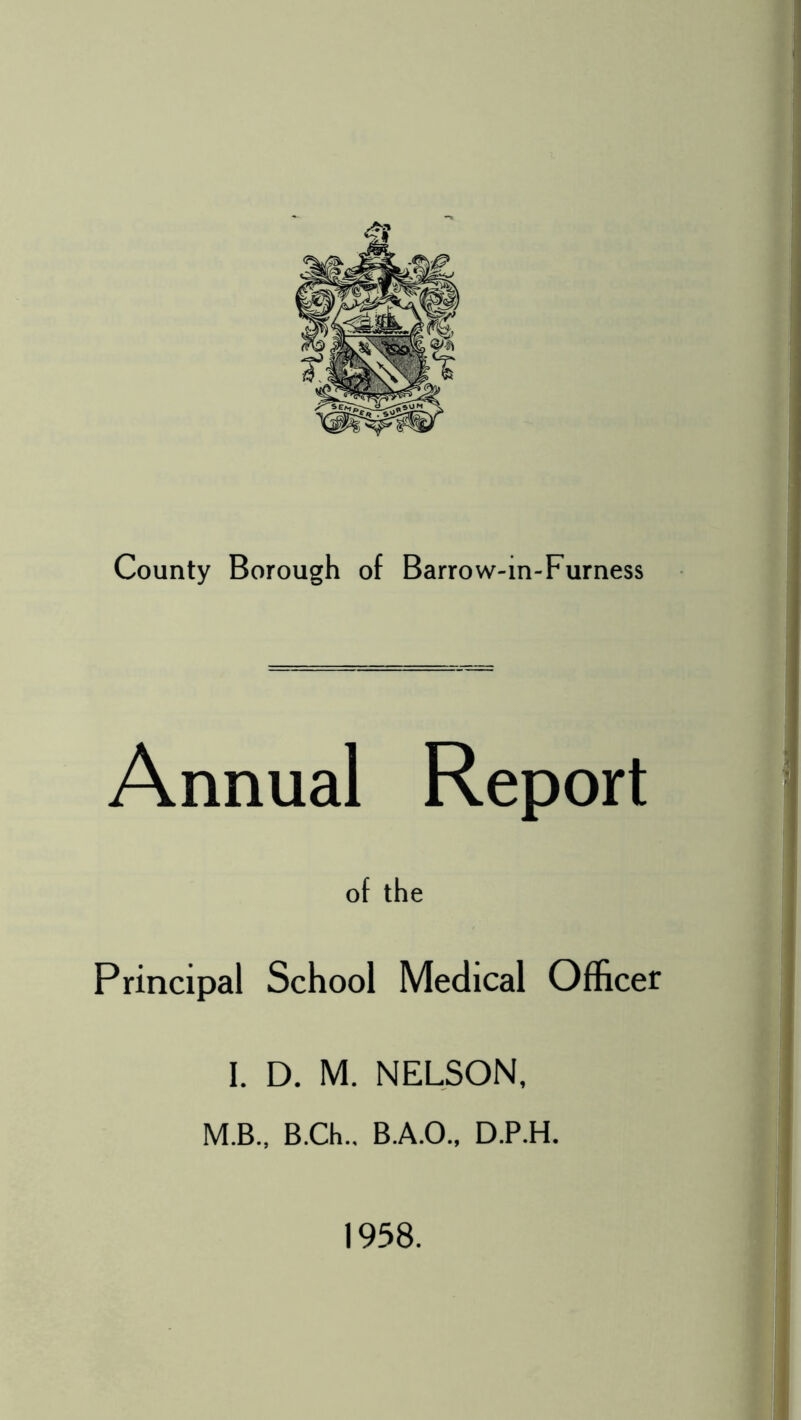 County Borough of Barrow-in-Furness Annual Report of the Principal School Medical Officer I. D. M. NELSON, M.B., B.Ch.. B.A.O., D.P.H. 1958.
