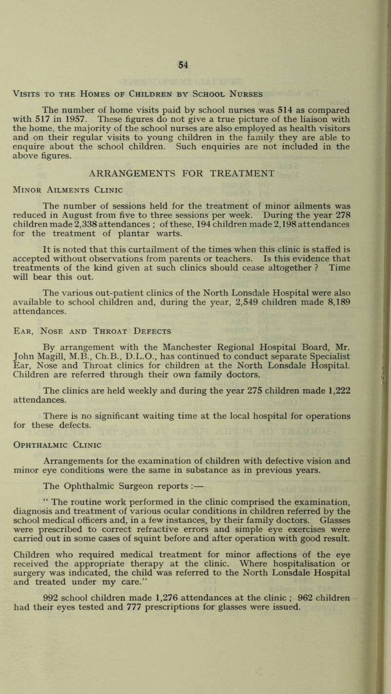 Visits to the Homes of Children by School Nurses The number of home visits paid by school nurses was 514 as compared with 517 in 1957. These figures do not give a true picture of the liaison with the home, the majority of the school nurses are also employed as health visitors and on their regular visits to young children in the family they are able to enquire about the school children. Such enquiries are not included in the above figures. ARRANGEMENTS FOR TREATMENT Minor Ailments Clinic The number of sessions held for the treatment of minor ailments was reduced in August from five to three sessions per week. During the year 278 children made 2,338 attendances ; of these, 194 children made 2,198 attendances for the treatment of plantar warts. It is noted that this curtailment of the times when this clinic is staffed is accepted without observations from parents or teachers. Is this evidence that treatments of the kind given at such clinics should cease altogether ? Time will bear this out. The various out-patient clinics of the North Lonsdale Hospital were also available to school children and, during the j^ear, 2,549 children made 8,189 attendances. Ear, Nose and Throat Defects By arrangement with the Manchester Regional Hospital Board, Mr. John Magill, M.B., Ch.B., D.L.O., has continued to conduct separate Specialist Ear, Nose and Throat clinics for children at the North Lonsdale Hospital. Children are referred through their own family doctors. The clinics are held weekly and during the year 275 children made 1,222 attendances. There is no significant waiting time at the local hospital for operations for these defects. Ophthalmic Clinic Arrangements for the examination of children with defective vision and minor eye conditions were the same in substance as in previous years. The Ophthalmic Surgeon reports :— “ The routine work performed in the clinic comprised the examination, diagnosis and treatment of various ocular conditions in children referred by the school medical officers and, in a few instances, by their family doctors. Glasses were prescribed to correct refractive errors and simple eye exercises were carried out in some cases of squint before and after operation with good result. Children who required medical treatment for minor affections of the eye received the appropriate therapy at the clinic. Where hospitalisation or surgery was indicated, the child was referred to the North Lonsdale Hospital and treated under my care.” 992 school children made 1,276 attendances at the clinic ; 962 children had their eyes tested and 777 prescriptions for glasses were issued.