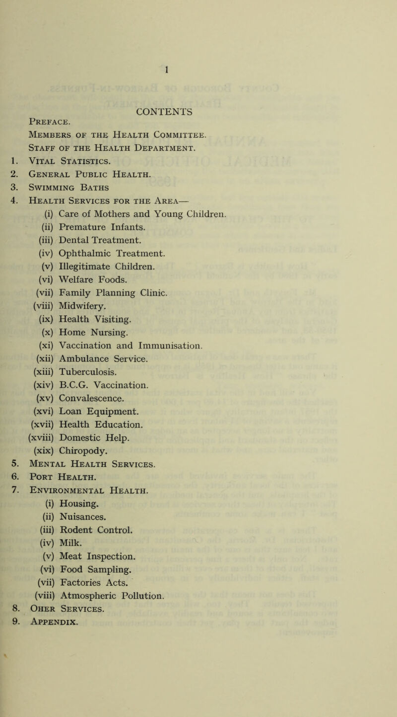 CONTENTS Preface. Members of the Health Committee. Staff of the Health Department. 1. Vital Statistics. 2. General Public Health. 3. Swimming Baths 4. Health Services for the Area— (i) Care of Mothers and Young Children. (ii) Premature Infants. (iii) Dental Treatment. (iv) Ophthalmic Treatment. (v) Illegitimate Children. (vi) Welfare Foods. (vii) Family Planning Clinic. (viii) Midwifery. (ix) Health Visiting. (x) Home Nursing. (xi) Vaccination and Immunisation. (xii) Ambulance Service. (xiii) Tuberculosis. (xiv) B.C.G. Vaccination. (xv) Convalescence. (xvi) Loan Equipment. (xvii) Health Education. (xviii) Domestic Help. (xix) Chiropody. 5. Mental Health Services. 6. Port Health. 7. Environmental Health. (i) Housing. (ii) Nuisances. (iii) Rodent Control. (iv) Milk. (v) Meat Inspection. (vi) Food Sampling. (vii) Factories Acts. (viii) Atmospheric Pollution. 8. Oher Services. 9. Appendix.