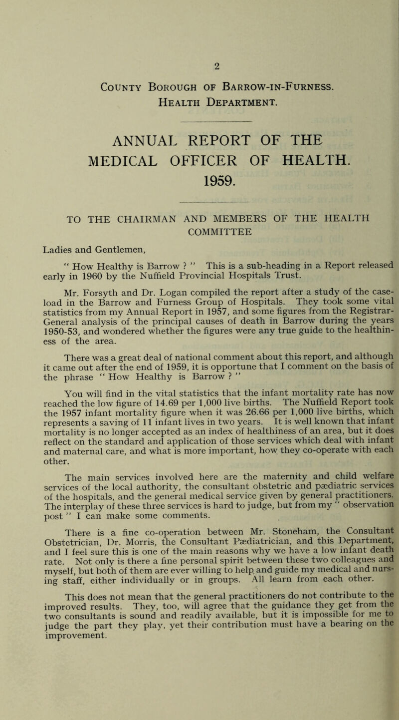 County Borough of Barrow-in-Furness. Health Department. ANNUAL REPORT OF THE MEDICAL OFFICER OF HEALTH. 1959. TO THE CHAIRMAN AND MEMBERS OF THE HEALTH COMMITTEE Ladies and Gentlemen, “ How Healthy is Barrow ? ” This is a sub-heading in a Report released early in 1960 by the Nuffield Provincial Hospitals Trust. Mr. Forsyth and Dr. Logan compiled the report after a study of the case- load in the Barrow and Furness Group of Hospitals. They took some vital statistics from my Annual Report in 1957, and some figures from the Registrar- General analysis of the principal causes of death in Barrow during the years 1950-53, and wondered whether the figures were any true guide to the healthin- ess of the area. There was a great deal of national comment about this report, and although it came out after the end of 1959, it is opportune that I comment on the basis of the phrase “ How Healthy is Barrow ? ” You will find in the vital statistics that the infant mortality rate has now reached the low figure of 14.69 per 1,000 live births. The Nuffield Report took the 1957 infant mortality figure when it was 26.66 per 1,000 live births, which represents a saving of 11 infant lives in two years. It is well known that infant mortality is no longer accepted as an index of healthiness of an area, but it does reflect on the standard and application of those services which deal with infant and maternal care, and what is more important, how they co-operate with each other. The main services involved here are the maternity and child welfare services of the local authority, the consultant obstetric and paediatric services of the hospitals, and the general medical service given by general practitioners. The interplay of these three services is hard to judge, but from my “ observation post ” I can make some comments. There is a fine co-operation between Mr. Stoneham, the Consultant Obstetrician, Dr. Morris, the Consultant Paediatrician, and this Department, and I feel sure this is one of the main reasons why we have a low infant death rate. Not only is there a fine personal spirit between these two colleagues and myself, but both of them are ever willing to help and guide my medical and nurs- ing staff, either individually or in groups. All learn from each other. This does not mean that the general practitioners do not contribute to the improved results. They, too, will agree that the guidance they get from the two consultants is sound and readily available, but it is impossible for me to judge the part they play, yet their contribution must have a bearing on the improvement.