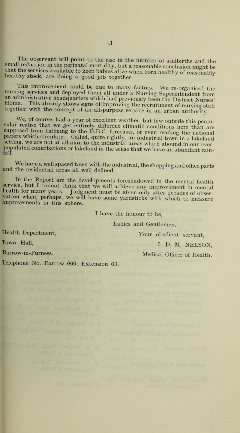 rhe observant will point to the rise in the number of stillbirths and the small reduction in the perinatal mortality, but a reasonable conclusion might be that the services available to keep babies alive when born healthy of reasonably healthy stock, are doing a good job together. This improvement could be due to many factors. We re-organised the nursing services and deployed them all under a Nursing Superintendent from an administrative headquarters which had previously been the District Nurses’ Home. This already shows signs of improving the recruitment of nursing staff together with the concept of an all-purpose service in an urban authority. We, of course, had a year of excellent weather, but few outside this penin- sular realise that we get entirely different climatic conditions here than are supposed from listening to the B.B.C. forecasts, or even reading the national papers which circulate. Called, quite rightly, an industrial town in a lakeland setting, we are not at all akin to the industrial areas which abound in our over- populated conurbations or lakeland in the sense that we have an abundant rain- We have a well spaced town with the industrial, the shopping and office parts and the residential areas all well defined. In the Report are the developments foreshadowed in the mental health service, but I cannot think that we will achieve any improvement in mental health for many years. Judgment must be given only after decades of obser- vation when, perhaps, we will have some yardsticks with which to measure improvements in this sphere. Health Department, Town Hall, Barrow-in-Furness. Telephone No. Barrow 600, I have the honour to be. Ladies and Gentlemen, Your obedient servant, I. D. M. NELSON, Medical Officer of Health. Extension 63.
