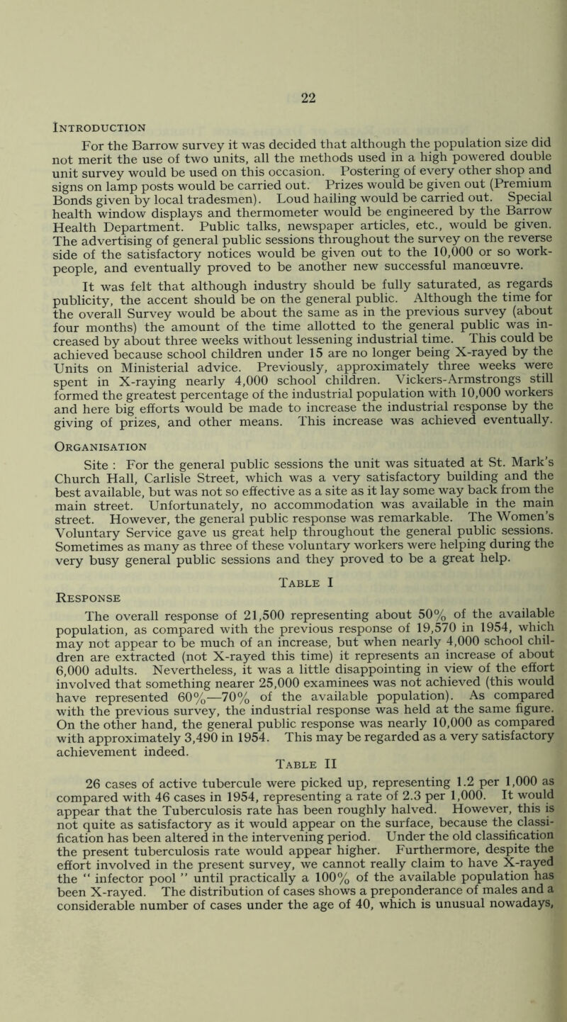 Introduction For the Barrow survey it was decided that although the population size did not merit the use of two units, all the methods used in a high powered double unit survey would be used on this occasion. Postering of every other shop and signs on lamp posts would be carried out. Prizes would be given out (Premium Bonds given by local tradesmen). Loud hailing would be carried out. Special health window displays and thermometer would be engineered by the Barrow Health Department. Public talks, newspaper articles, etc., would be given. The advertising of general public sessions throughout the survey on the reverse side of the satisfactory notices would be given out to the 10,000 or so work- people, and eventually proved to be another new successful manceuvre. It was felt that although industry should be fully saturated, as regards publicity, the accent should be on the general public. Although the time for the overall Survey would be about the same as in the previous survey (about four months) the amount of the time allotted to the general public was in- creased by about three weeks without lessening industrial time. This could be achieved because school children under 15 are no longer being X-rayed by the Units on Ministerial advice. Previously, approximately three weeks were spent in X-raying nearly 4,000 school children. Vickers-Armstrongs still formed the greatest percentage of the industrial population with 10,000 workers and here big efforts would be made to increase the industrial response by the giving of prizes, and other means. This increase was achieved eventually. Organisation Site : For the general public sessions the unit was situated at St. Mark’s Church Hall, Carlisle Street, which was a very satisfactory building and the best available, but was not so effective as a site as it lay some way back from the main street. Unfortunately, no accommodation was available in the main street. However, the general public response was remarkable. The Wornen’s Voluntary Service gave us great help throughout the general public sessions. Sometimes as many as three of these voluntary workers were helping during the very busy general public sessions and they proved to be a great help. Table I Response The overall response of 21,500 representing about 50% of the available population, as compared with the previous response of 19,570 in 1954, which may not appear to be much of an increase, but when nearly 4,000 school chil- dren are extracted (not X-rayed this time) it represents an increase of about 6,000 adults. Nevertheless, it was a little disappointing in view of the effort involved that something nearer 25,000 examinees was not achieved (this would have represented 60%—70% of the available population). As compared with the previous survey, the industrial response was held at the same figure. On the other hand, the general public response was nearly 10,000 as compared with approximately 3,490 in 1954. This may be regarded as a very satisfactory achievement indeed. Table II 26 cases of active tubercule were picked up, representing 1.2 per 1,000 as compared with 46 cases in 1954, representing a rate of 2.3 per 1,000. It would appear that the Tuberculosis rate has been roughly halved. However, this is not quite as satisfactory as it would appear on the surface, because the classi- fication has been altered in the intervening period. Under the old classification the present tuberculosis rate would appear higher. Furthermore, despite the effort involved in the present survey, we cannot really claim to have X-rayed the “ infector pool ” until practically a 100% of the available population has been X-rayed. The distribution of cases shows a preponderance of males and a considerable number of cases under the age of 40, which is unusual nowadays,