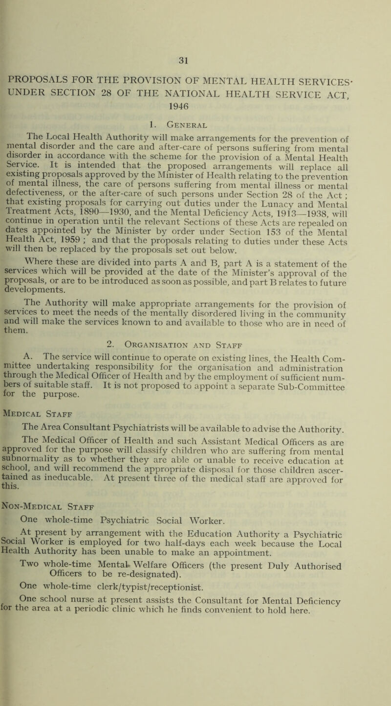 PROPOSALS FOR THE PROVISION OF MENTAL HEALTH SERVICES* UNDER SECTION 28 OF THE NATIONAL HEALTH SERVICE ACT, 1946 1. General The Local Health Authority will make arrangements for the prevention of mental disorder and the care and after-care of persons suffering from mental disorder in accordance with the scheme for the provision of a Mental Health Service. It is intended that the proposed arrangements will replace all existing proposals approved by the Minister of Health relating to the prevention of mental illness, the care of persons suffering from mental illness or mental defectiveness, or the after-care of such persons under Section 28 of the Act ; that existing proposals for carrying out duties under the Lunacy and Mental Treatment Acts, 1890—1930, and the Mental Deficiency Acts, 1913—1938, will continue in operation until the relevant Sections of these Acts are repealed on dates appointed by the Minister by order under Section 153 of the Mental Health Act, 1959 ; and that the proposals relating to duties under these Acts will then be replaced by the proposals set out below. Where these are divided into parts A and B, part A is a statement of the services which will be provided at the date of the Minister’s approval of the proposals, or are to be introduced as soon as possible, and part B relates to future developments. The Authority will make appropriate arrangements for the provision of services to meet the needs of the mentally disordered living in the community and will make the services known to and available to those who are in need of them. 2. Organisation and Staff A. The service will continue to operate on existing lines, the Health Com- mittee undertaking responsibility for the organisation and administration through the Medical Officer of Health and by the employment of sufficient num- bers of suitable staff. It is not proposed to appoint a separate Sub-Committee for the purpose. Medical Staff The Area Consultant Psychiatrists will be available to advise the Authority. The Medical Officer of Health and such Assistant Medical Officers as are approved for the purpose will classify children who are suffering from mental subnorniality as to whether they are able or unable to receive education at school, and will recommend the appropriate disposal for those children ascer- tained as ineducable. At present three of the medical staff are approved for this. Non-Medical Staff One whole-time Psychiatric Social Worker. At present by arrangement with the Education Authority a Psychiatric Social Worker is employed for two half-days each week because the Local Health Authority has been unable to make an appointment. Two whole-time Mentak Welfare Officers (the present Duly Authorised Officers to be re-designated). One whole-time clerk/typist/receptionist. One school nurse at present assists the Consultant for Mental Deficiency for the area at a periodic clinic which he finds convenient to hold here.
