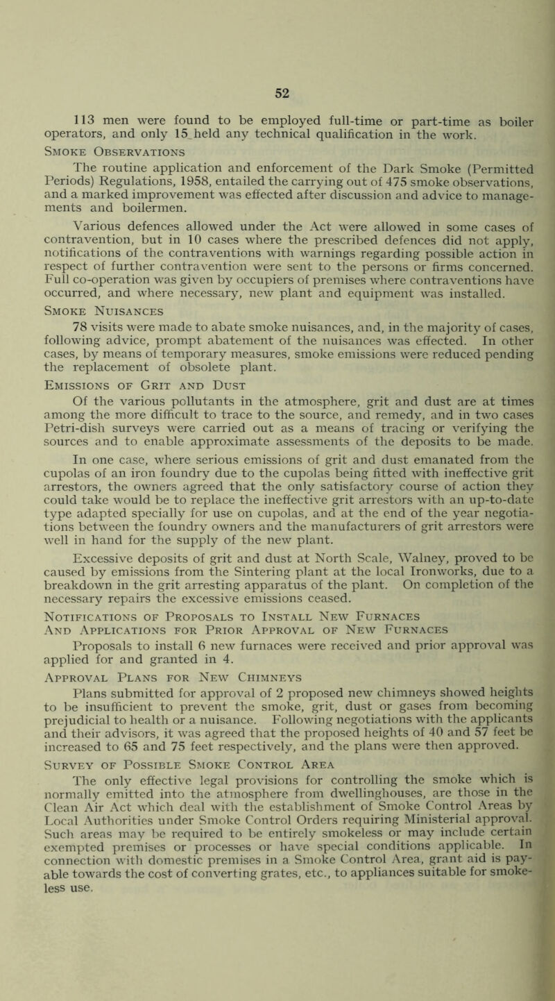 113 men were found to be employed full-time or part-time as boiler operators, and only 15,held any technical qualification in the work. Smoke Observations The routine application and enforcement of the Dark Smoke (Permitted Periods) Regulations, 1958, entailed the carrying out of 475 smoke observations, and a marked improvement was effected after discussion and advice to manage- ments and boilermen. Various defences allowed under the Act were allowed in some cases of contravention, but in 10 cases where the prescribed defences did not apply, notifications of the contraventions with warnings regarding possible action in respect of further contravention were sent to the persons or firms concerned. Full co-operation was given by occupiers of premises where contraventions have occurred, and where necessary, new plant and equipment was installed. Smoke Nuisances 78 visits were made to abate smoke nuisances, and, in the majority of cases, following advice, prompt abatement of the nuisances was effected. In otlier cases, by means of temporary measures, smoke emissions were reduced pending the replacement of obsolete plant. Emissions of Grit and Dust Of the various pollutants in the atmosphere, grit and dust are at times among the more difficult to trace to the source, and remedy, and in two cases Petri-dish surveys were carried out as a means of tracing or verifying the sources and to enable approximate assessments of the deposits to be made. In one case, where serious emissions of grit and dust emanated from the cupolas of an iron foundry due to the cupolas being fitted with ineffective grit arrestors, the owners agreed that the only satisfactory course of action they could take would be to replace the ineffective grit arrestors with an up-to-date type adapted specially for use on cupolas, and at the end of the year negotia- tions between the foundry owners and the manufacturers of grit arrestors were well in hand for the supply of the new plant. Excessive deposits of grit and dust at North Scale, Walney, proved to be caused by emissions from the Sintering plant at the local Ironworks, due to a breakdown in the grit arresting apparatus of the plant. On completion of the necessary repairs the excessive emissions ceased. Notifications of Proposals to Install New Furnaces And Applications for Prior Approval of New Furnaces Proposals to install 6 new furnaces were received and prior approval was applied for and granted in 4. Approval Plans for New Chimneys Plans submitted for approval of 2 proposed new chimneys showed heights to be insufficient to prevent the smoke, grit, dust or gases from becoming prejudicial to health or a nuisance. Following negotiations with the applicants and tlieir advisors, it was agreed that the proposed heights of 40 and 57 feet be increased to 65 and 75 feet respectively, and the plans were then approved. Survey of Possible Smoke Control Area The only effective legal provisions for controlling the smoke which is normally emitted into the atmosphere from dwellinghouses, are those in the Clean Air Act which deal with the establishment of Smoke Control Areas by Local Authorities under Smoke Control Orders requiring Ministerial approval. Such areas may be required to be entirely smokeless or may include certain exempted premises or processes or have special conditions applicable. In connection with dome.stic premises in a Smoke Control Area, grant aid is pay- able towards the cost of converting grates, etc., to appliances suitable for smoke- less use.