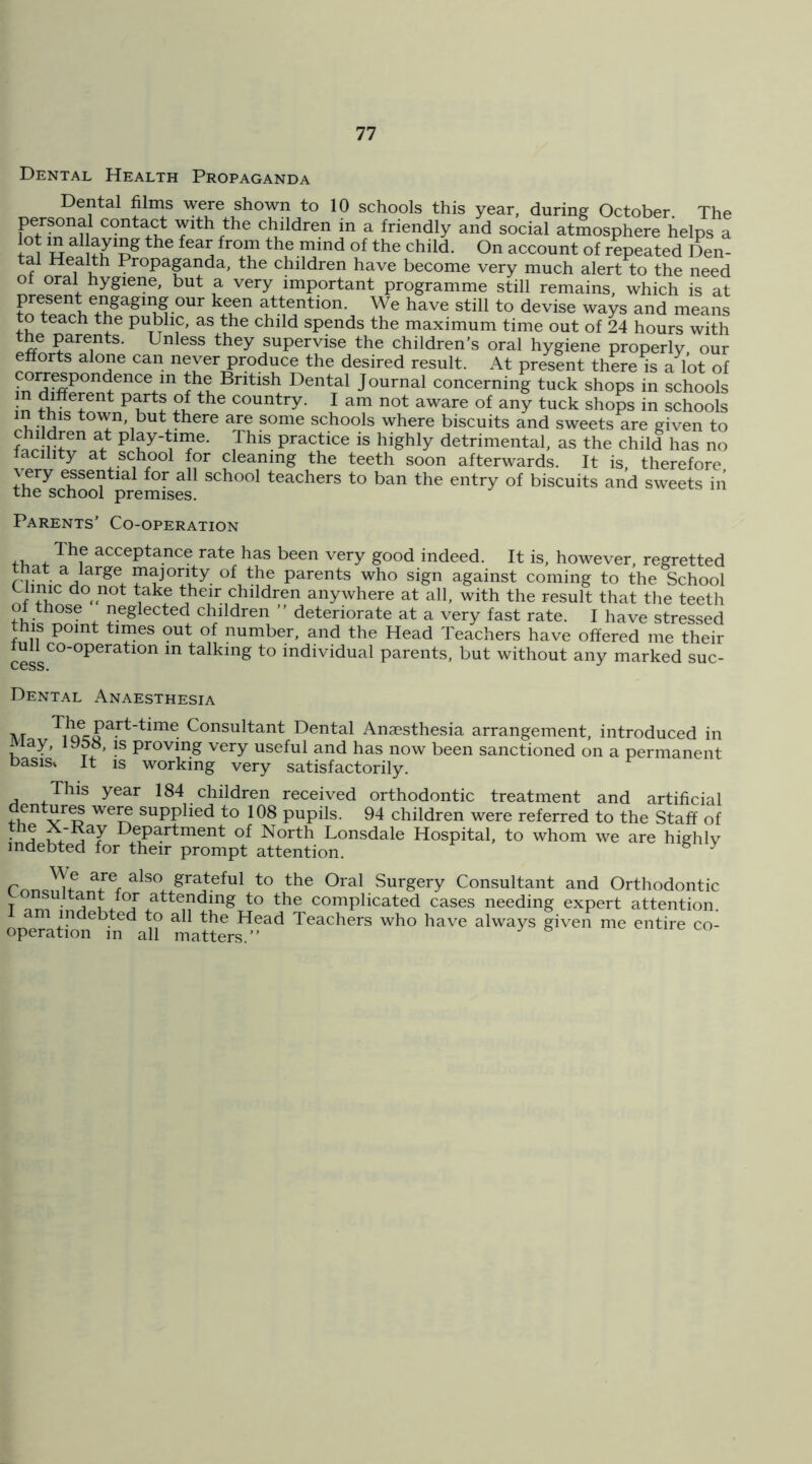 Dental Health Propaganda Dental films were shown to 10 schools this year, during October The personal contact with the children in a friendly and social atmosphere helps a i account of repeated Den- tal Health Propaganda, the children have become very much alert to the need of oral hygiene, but a very important programme still remains, which is at Fn?.® attention. We have still to devise ways and means to teach the public, as the child sppds the maximum time out of 24 hours with the parents. Unless they supervise the children’s oral hygiene properly, our efforts alone can never produce the desired result. At present there is a lot of Dental Journal concerning tuck shops in schools ^ country. I am not aware of any tuck shops in schools in this town, but there are some schools where biscuits and sweets are given to ^ play-time. This practice is highly detrimental, as the child has no tacility at school for cleaning the teeth soon afterwards. It is therefore very essential for all school teachers to ban the entry of biscuits and sweets in the school premises. Parents’ Co-operation acceptance rate has been very good indeed. It is, however, regretted that a large majority of the parents who sign against coming to the School Clinic do not take their children anywhere at all, with the result that the teeth of those neglected clnldren ” deteriorate at a very fast rate. I have stressed this point tunes out of number, and the Head Teachers have offered me their cess talking to individual parents, but without any marked suc- Dental Anaesthesia AT Consultant Dental Anaesthesia arrangement, introduced in ^iay, 1958, is proving very useful and has now been sanctioned on a permanent basis. It IS working very satisfactorily. This year 184 children received orthodontic treatment and artificial V ^ supplied to 108 pupils. 94 children were referred to the Staff of ■ A Department of North Lonsdale Hospital, to whom we are highlv indebted for their prompt attention. ^ ^ ConQmFaTfw also grateful to the Oral Surgery Consultant and Orthodontic attending to the complicated cases needing expert attention, am indebted to all the Head Teachers who have always given me entire co- operation in all matters.”