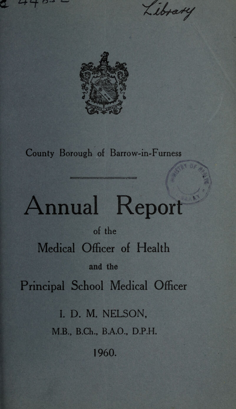 County Borough of Barrow-in-Furness Annual Report of the Medical Officer of Health and the Principal School Medical Officer I. D. M. NELSON, M.B., B.Ch., B.A.O., D.P.H. 1960.