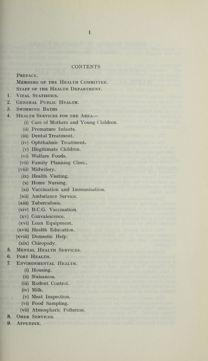 CONTENTS Preface. Members of the Health Committee. Staff of the Health Department. 1. Vital Statistics. 2. General Public Health. 3. Swimming Baths 4. Health Services for the Area— (i) Care of Mothers and Young Children. (ii) Premature Infants. (iii) Dental Treatment. (iv) Ophthalmic Treatment. (v) Illegitimate Children. (vi) Welfare Foods. (vii) Family Planning Clinic. (viii) Midwifery. (ix) Health Visiting. (x) Home Nursing. (xi) Vaccination and Immunisation. (xii) Ambulance Service. (xiii) Tuberculosis. (xiv) B.C.G. Vaccination. (xv) Convalescence. (xvi) Loan Equipment. (xvii) Health Education. (xviii) Domestic Help. (xix) Chiropody. 5. Mental Health Services. 6. Port Health. 7. Environmental Health. (i) Housing. (ii) Nuisances. (iii) Rodent Control. (iv) Milk. (v) Meat Inspection. (vi) Food Sampling, (vii) Atmospheric Pollution. 8. Oher Services. 9. Appendix.