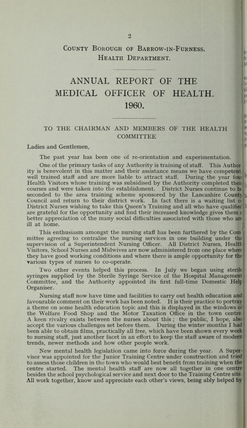 County Borough Health OF Barrow-in-Furness. Department. u file iol ANNUAL REPORT OF THE MEDICAL OFFICER OF HEALTH. 1960. TO THE CHAIRMAN AND MEMBERS OF THE HEALTH COMMITTEE Ladies and Gentlemen, jta itv y{) «r 1*( The past year has been one of re-orientation and experimentation. 3 One of the primary tasks of any Authority is training of staff. This Author ity is benevolent in this matter and their assistance means we have competent] well trained staff and are more liable to attract staff. During the year foui Health Visitors whose training was subsidised by the Authority completed theii. courses and were taken into the establishment. District Nurses continue to bt seconded to the area training scheme sponsored by the Lancashire Count} Council and return to their district work. In fact there is a waiting list ol District Nurses wishing to take this Queen’s Training and all who have qualified If are grateful for the opportunity and find their increased knowledge gives them a better appreciation of the many social difficulties associated with those who are i ill at home. s This enthusiasm amongst the nursing staff has been furthered by the Com-] mittee agreeing to centralise the nursing services in one building under the! supervision of a Superintendent Nursing Officer. Ail District Nurses, Health! Visitors, School Nurses and Midwives are now administered from one place where they have good working conditions and where there is ample opportunity for the] various types of nurses to co-operate. ; Two other events helped this process. In July we began using sterile]] syringes supplied by the Sterile Syringe Service of the Hospital Managementll Committee, and the Authority appointed its first full-time Domestic Helpil Organiser. Nursing staff now have time and facilities to carry out health education andli favourable comment on their work has been noted. It is their practice to portray] a theme on some health education topic and this is displayed in the windows ofj the Welfare Food Shop and the Motor Taxation Office in the town centre.] A keen rivalry exists between the nurses about this ; the public, I hope, also; accept the various challenges set before them. During the winter months I had! been able to obtain films, practically all free, which have been shown every week to nursing staff, just another facet in an effort to keep the staff aware of modern trends, newer methods and how other people work. New mental health legislation came into force during the year. A Super-] visor was appointed for the Junior Training Centre under construction and tried to assess those children in the town who would best benefit from training when the centre started. The mental health staff are now all together in one centre besides the school psychological service and next door to the Training Centre site. All work together, know and appreciate each other’s views, being ably helped by