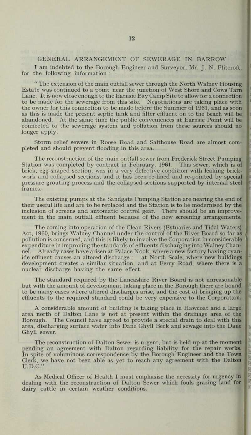 I am indebted to the Borough Engineer and Surveyor, Mr. J. N. Flitcroft, for the following information :— “ The extension of the main outfall server through the North Walney Housing Estate was continued to a point near the junction of West Shore and Cows Tarn Lane. It is now close enough to the Earnsie Bay Camp Site to allow for a connection to be made for the sewerage from this site. Negotiations are taking place with the owner for this connection to be made before the Summer of 1961, and as soon as this is made the present septic tank and filter effluent on to the beach will be abandoned. At the same time the public conveniences at Earnsie Point will be connected to the sewerage system and pollution from these sources should no longer apply. Storm relief sewers in Roose Road and Salthouse Road are almost com- pleted and should prevent flooding in this area. The reconstruction of the main outfall sewer from Frederick Street Pumping Station was completed by contract in February, 1961. This sewer, which is of brick, egg-shaped section, was in a very defective condition with leaking brick- work and collapsed sections, and it has been re-lined and re-pointed by special pressure grouting process and the collapsed sections supported by internal steel frames. The existing pumps at the Sandgate Pumping Station are nearing the end of their useful life and are to be replaced and the Station is to be modernised by the inclusion of screens and automatic control gear. There should be an improve- ment in the main outfall effluent because of the new screening arrangements. The coming into operation of the Clean Rivers (Estuaries and Tidal Waters) Act, 1960, brings Walney Channel under the control of the River Board so far as pollution is concerned, and this is likely to involve the Corporation in considerable expenditure in improving the standards of effluents discharging into Walney Chan- nel. Already cases have arisen at Palace Nook, where a new factory having cyan- ide effluent causes an altered discharge ; at North Scale, where new buildings development creates a similar situation, and at Ferry Road, where there is a nuclear discharge having the same effect. The standard required by the Lancashire River Board is not unreasonable but with the amount of development taking place in the Borough there are bound to be many cases where altered discharges arise, and the cost of bringing up the effluents to the required standard could be very expensive to the Corporat;on. A considerable amount of building is taking place in Hawcoat and a large area north of Dalton Lane is not at present within the drainage area of the Borough. The Council have agreed to provide a special drain to deal with this area, discharging surface water into Dane Ghyll Beck and sewage into the Dane Ghyll sewer. The reconstruction of Dalton Sewer is urgent, but is held up at the moment 4 pending an agreement with Dalton regarding liability for the repair works’. In spite of voluminous correspondence by the Borough Engineer and the Town Clerk, we have not been able as yet to reach any agreement with the Dalton U.D.C.” As Medical Officer of Health I must emphasise the necessity for urgency in dealing with the reconstruction of Dalton Sewer which fouls grazing land for dairy cattle in certain weather conditions. I '!ix I la :ffl :ie ■,Y( la ift :ia 191 191 19S |19i 19C