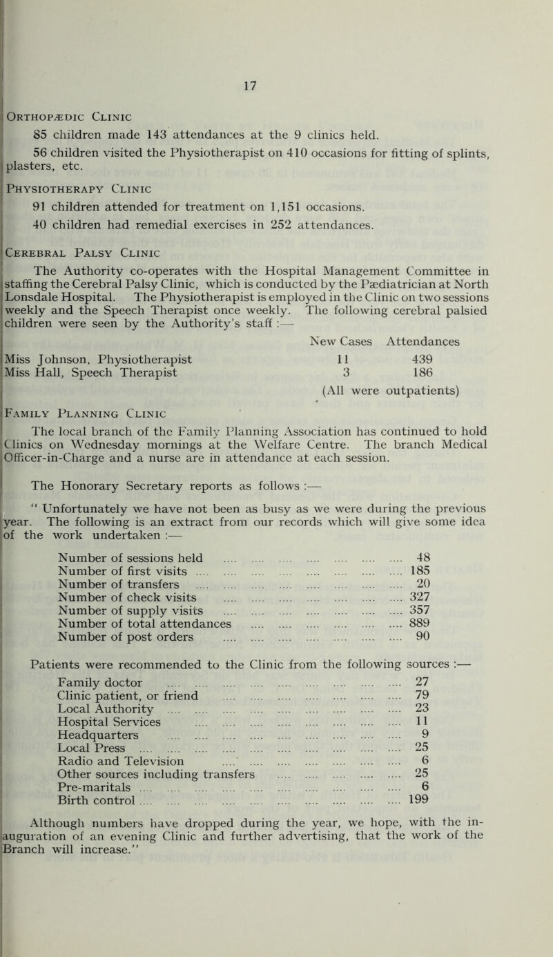 I I Orthopedic Clinic I 85 children made 143 attendances at the 9 clinics held. 56 children visited the Physiotherapist on 410 occasions for fitting of splints, I plasters, etc. ; Physiotherapy Clinic 91 children attended for treatment on 1,151 occasions. I 40 children had remedial exercises in 252 attendances. i 'Cerebral Palsy Clinic The Authority co-operates with the Hospital Management Committee in (staffing the Cerebral Palsy Clinic, which is conducted by the Paediatrician at North 1 Lonsdale Hospital. The Physiotherapist is employed in the Clinic on two sessions I weekly and the Speech Therapist once weekly. The following cerebral palsied children were seen by the Authority’s staff :—■ ; New Cases Attendances iMiss Johnson, Physiotherapist 11 439 Miss Hall, Speech Therapist 3 186 I (All were outpatients) (Family Planning Clinic The local branch of the Family Planning Association has continued to hold Clinics on Wednesday mornings at the Welfare Centre. The branch Medical I Ofhcer-in-Charge and a nurse are in attendance at each session. I The Honorary Secretary reports as follows :— n “ Unfortunately we have not been as busy as we were during the previous 'year. The following is an extract from our records which will give some idea lof the work undertaken :— Number of sessions held Number of first visits Number of transfers Number of check visits Number of supply visits Number of total attendances Number of post orders Patients were recommended to the Clinic from the following sources :— Family doctor 27 Clinic patient, or friend 79 Local Authority 23 Hospital Services 11 Headquarters 9 Local Press 25 Radio and Television 6 Other sources including transfers 25 Pre-maritals 6 Birth control 199 Although numbers have dropped during the year, we hope, with the in- lauguration of an evening Clinic and further advertising, tha,t the work of the Branch will increase.” ... 48 ... 185 ... 20 ... 327 ... 357 ... 889 ... 90