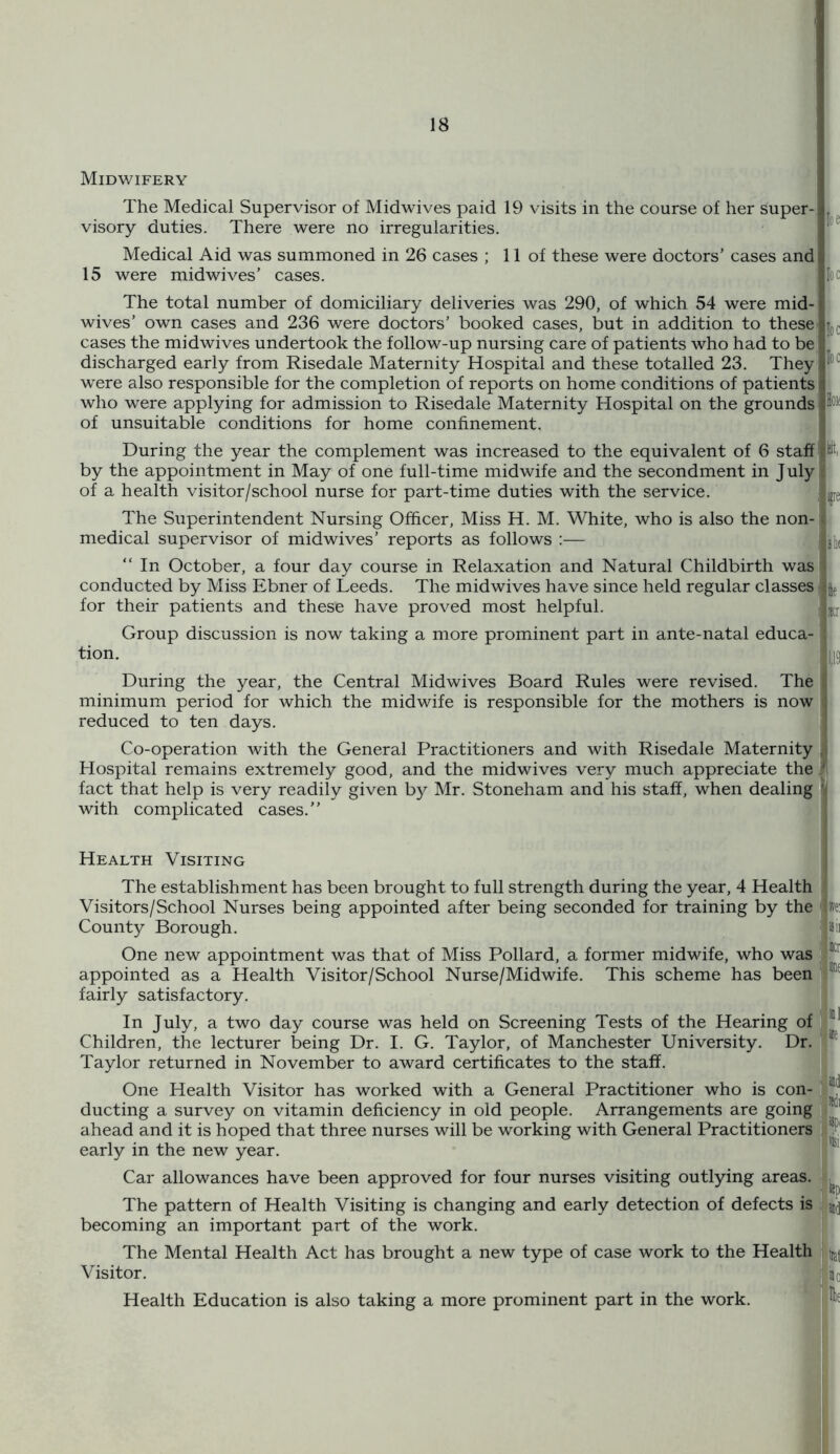 Midwifery The Medical Supervisor of Midwives paid 19 visits in the course of her super- visory duties. There were no irregularities. Medical Aid was summoned in 26 cases ; 11 of these were doctors’ cases and 15 were midwives’ cases. The total number of domiciliary deliveries was 290, of which 54 were mid- wives’ own cases and 236 were doctors’ booked cases, but in addition to these cases the midwives undertook the follow-up nursing care of patients who had to be discharged early from Risedale Maternity Hospital and these totalled 23. They were also responsible for the completion of reports on home conditions of patients who were applying for admission to Risedale Maternity Hospital on the grounds of unsuitable conditions for home confinement. During the year the complement was increased to the equivalent of 6 staff by the appointment in May of one full-time midwife and the secondment in July of a health visitor/school nurse for part-time duties with the service. The Superintendent Nursing Officer, Miss H. M. White, who is also the non- medical supervisor of midwives’ reports as follows :— “ In October, a four day course in Relaxation and Natural Childbirth was conducted by Miss Ebner of Leeds. The midwives have since held regular classes for their patients and these have proved most helpful. Group discussion is now taking a more prominent part in ante-natal educa- tion. During the year, the Central Midwives Board Rules were revised. The minimum period for which the midwife is responsible for the mothers is now reduced to ten days. Co-operation with the General Practitioners and with Risedale Maternity Hospital remains extremely good, and the midwives very much appreciate the fact that help is very readily given by Mr. Stoneham and his staff, when dealing with complicated cases.” Health Visiting The establishment has been brought to full strength during the year, 4 Health Visitors/School Nurses being appointed after being seconded for training by the County Borough. One new appointment was that of Miss Pollard, a former midwife, who was appointed as a Health Visitor/School Nurse/Midwife. This scheme has been fairly satisfactory. In July, a two day course was held on Screening Tests of the Hearing of Children, the lecturer being Dr. I. G. Taylor, of Manchester University. Dr. Taylor returned in November to award certificates to the staff. One Health Visitor has worked with a General Practitioner who is con- ducting a survey on vitamin deficiency in old people. Arrangements are going ahead and it is hoped that three nurses will be working with General Practitioners early in the new year. Car allowances have been approved for four nurses visiting outlying areas. The pattern of Health Visiting is changing and early detection of defects is becoming an important part of the work. The Mental Health Act has brought a new type of case work to the Health Visitor. Health Education is also taking a more prominent part in the work. loe loc loc loc loi kit, fe is 111 If iKr 1,1S 5fe: iSlI ti i)Hf ml lie iep ' tiat 1 ®c iHf s. a