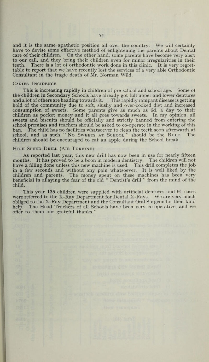 and it is the same apathetic position all over the country. We will certainly have to devise some effective method of enlightening the parents about Dental care of their children. On the other hand, some parents have become very alert to our call, and they bring their children even for minor irregularities in their teeth. There is a lot of orthodontic work done in this clinic. It is very regret- table to report that we have recently lost the services of a very able Orthodontic Consultant in the tragic death of Mr. Norman Wild. Caries Incidence This is increasing rapidly in children of pre-school and school age. Some of the children in Secondary Schools have already got full upper and lower dentures and a lot of others are heading towards it. This rapidly rampant disease is getting hold of the community due to soft, slushy and over-cooked diet and increased consumption of sweets. Some parents give as much as 6d. a day to their children as pocket money and it all goes towards sweets. In my opinion, all sweets and biscuits should be officially and strictly banned from entering the school premises and teachers should be asked to co-operate in the working of this ban. The child has no facilities whatsoever to clean the teeth soon afterwards at school, and as such “No Sweets at School ’’ should be the Rule. The children should be encouraged to eat an apple during the School break. High Speed Drill (Air Turbine) As reported last year, this new drill has now been in use for nearly fifteen months. It has proved to be a boon in modern dentistry. The children will not have a filling done unless this new machine is used. This drill completes the job in a few seconds and without any pain whatsoever. It is well liked by the cnildren and parents. The money spent on these machines has been very beneficial in allaying the fear of the old “ Dentist’s drill ’’ from the mind of the child. This year 135 children were supplied with artificial dentures and 91 cases were referred to the X-Ray Department for Dental X-Rays. We are very much obliged to the X-Ray Department and the Consultant Oral Surgeon for their kind help. The Head Teachers of all Schools have been very co-operative, and we offer to them our grateful thanks.”