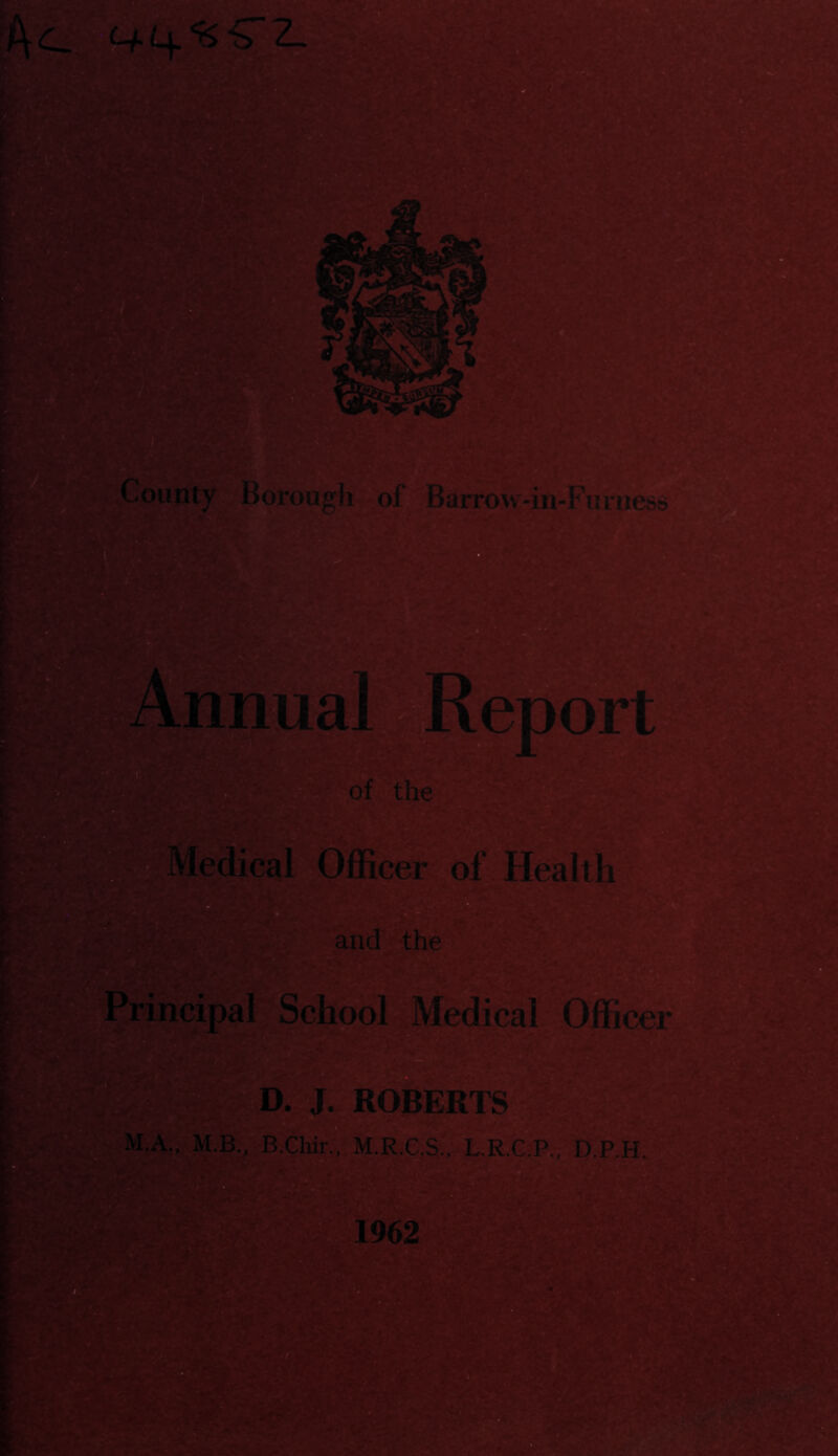 County Borough of Barrow-in-Furness ?nnua^ RepoS e* of the.] ^'Medical Officer of Health and the Principal School Medical Officer JX^TROBERTS M.A:,: M.B., B.CWr. M.R.C.S , L.R.G^, D.P.H, ”! p1962 *